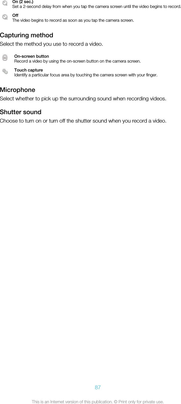 On (2 sec.)Set a 2-second delay from when you tap the camera screen until the video begins to record.OffThe video begins to record as soon as you tap the camera screen.Capturing methodSelect the method you use to record a video.On-screen buttonRecord a video by using the on-screen button on the camera screen.Touch captureIdentify a particular focus area by touching the camera screen with your finger.MicrophoneSelect whether to pick up the surrounding sound when recording videos.Shutter soundChoose to turn on or turn off the shutter sound when you record a video.87This is an Internet version of this publication. © Print only for private use.