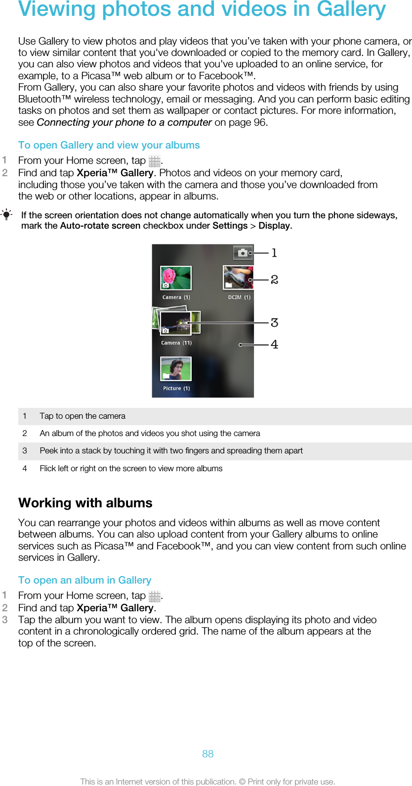 Viewing photos and videos in GalleryUse Gallery to view photos and play videos that you’ve taken with your phone camera, orto view similar content that you&apos;ve downloaded or copied to the memory card. In Gallery,you can also view photos and videos that you&apos;ve uploaded to an online service, forexample, to a Picasa™ web album or to Facebook™.From Gallery, you can also share your favorite photos and videos with friends by usingBluetooth™ wireless technology, email or messaging. And you can perform basic editingtasks on photos and set them as wallpaper or contact pictures. For more information,see Connecting your phone to a computer on page 96.To open Gallery and view your albums1From your Home screen, tap  .2Find and tap Xperia™ Gallery. Photos and videos on your memory card,including those you’ve taken with the camera and those you’ve downloaded fromthe web or other locations, appear in albums.If the screen orientation does not change automatically when you turn the phone sideways,mark the Auto-rotate screen checkbox under Settings &gt; Display.12431 Tap to open the camera2 An album of the photos and videos you shot using the camera3 Peek into a stack by touching it with two fingers and spreading them apart4 Flick left or right on the screen to view more albumsWorking with albumsYou can rearrange your photos and videos within albums as well as move contentbetween albums. You can also upload content from your Gallery albums to onlineservices such as Picasa™ and Facebook™, and you can view content from such onlineservices in Gallery.To open an album in Gallery1From your Home screen, tap  .2Find and tap Xperia™ Gallery.3Tap the album you want to view. The album opens displaying its photo and videocontent in a chronologically ordered grid. The name of the album appears at thetop of the screen.88This is an Internet version of this publication. © Print only for private use.