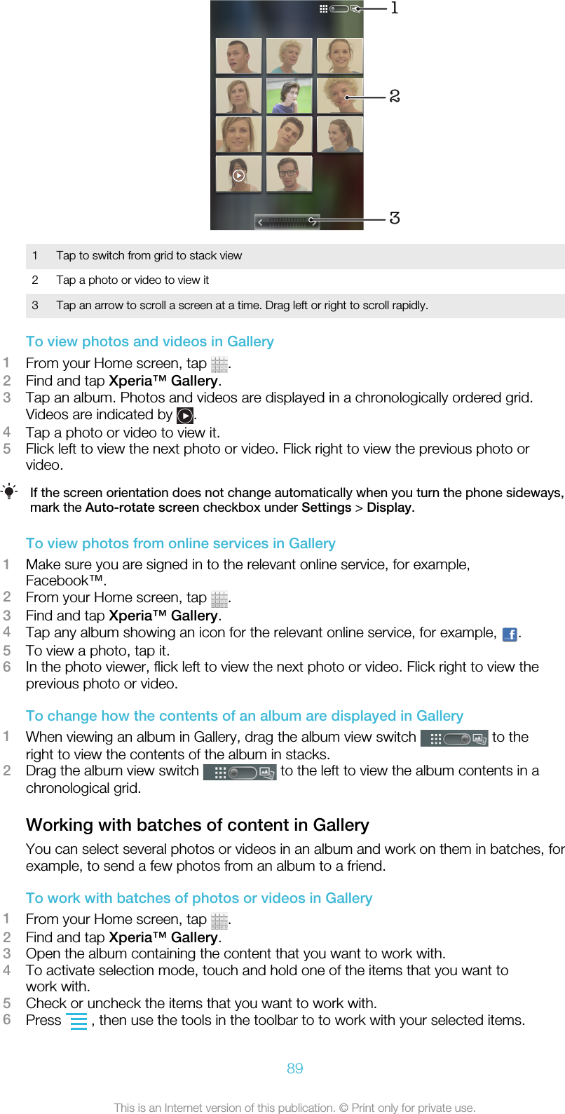 1231 Tap to switch from grid to stack view2 Tap a photo or video to view it3 Tap an arrow to scroll a screen at a time. Drag left or right to scroll rapidly.To view photos and videos in Gallery1From your Home screen, tap  .2Find and tap Xperia™ Gallery.3Tap an album. Photos and videos are displayed in a chronologically ordered grid.Videos are indicated by  .4Tap a photo or video to view it.5Flick left to view the next photo or video. Flick right to view the previous photo orvideo.If the screen orientation does not change automatically when you turn the phone sideways,mark the Auto-rotate screen checkbox under Settings &gt; Display.To view photos from online services in Gallery1Make sure you are signed in to the relevant online service, for example,Facebook™.2From your Home screen, tap  .3Find and tap Xperia™ Gallery.4Tap any album showing an icon for the relevant online service, for example,  .5To view a photo, tap it.6In the photo viewer, flick left to view the next photo or video. Flick right to view theprevious photo or video.To change how the contents of an album are displayed in Gallery1When viewing an album in Gallery, drag the album view switch   to theright to view the contents of the album in stacks.2Drag the album view switch   to the left to view the album contents in achronological grid.Working with batches of content in GalleryYou can select several photos or videos in an album and work on them in batches, forexample, to send a few photos from an album to a friend.To work with batches of photos or videos in Gallery1From your Home screen, tap  .2Find and tap Xperia™ Gallery.3Open the album containing the content that you want to work with.4To activate selection mode, touch and hold one of the items that you want towork with.5Check or uncheck the items that you want to work with.6Press   , then use the tools in the toolbar to to work with your selected items.89This is an Internet version of this publication. © Print only for private use.