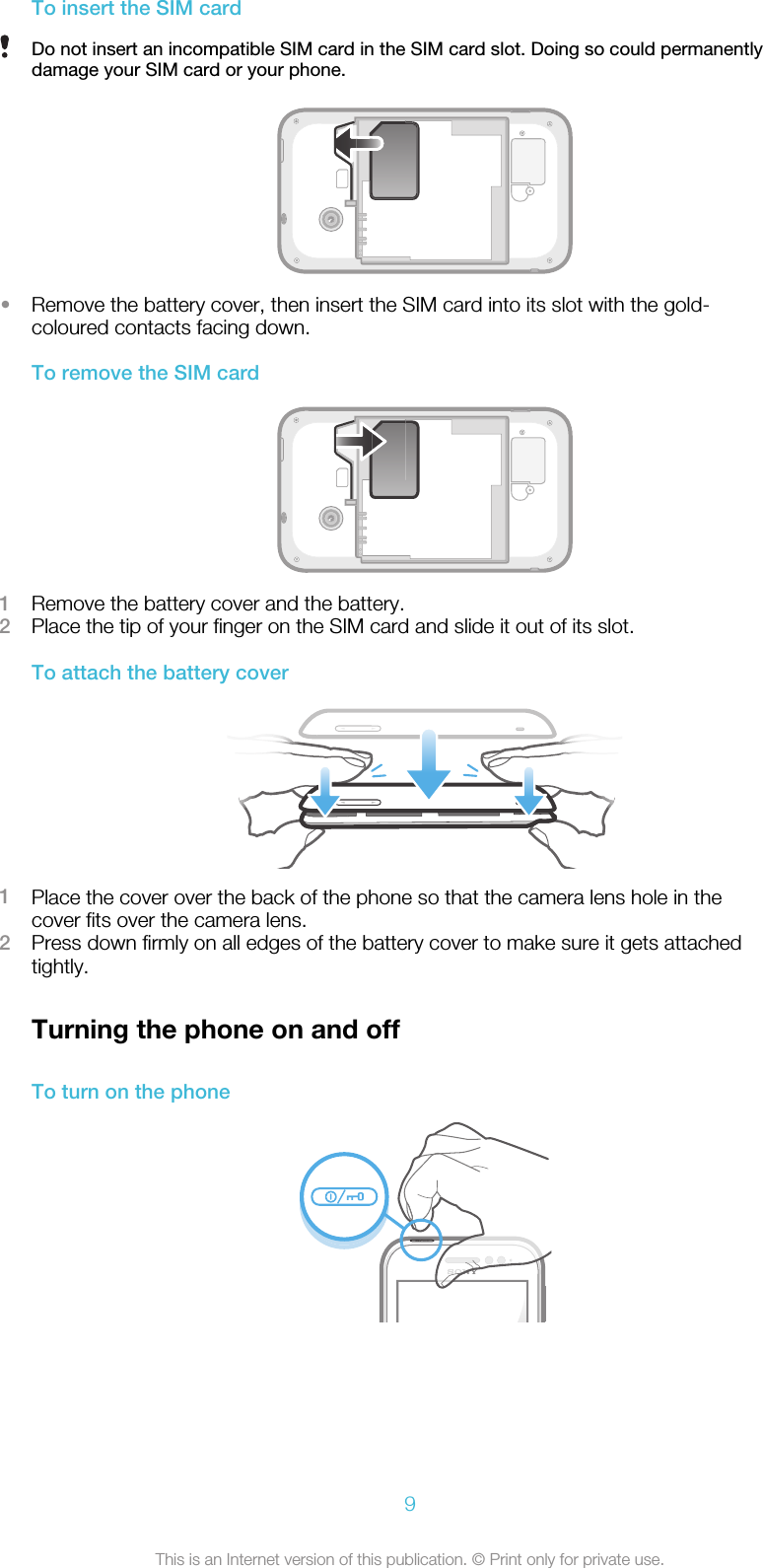 To insert the SIM cardDo not insert an incompatible SIM card in the SIM card slot. Doing so could permanentlydamage your SIM card or your phone.•Remove the battery cover, then insert the SIM card into its slot with the gold-coloured contacts facing down.To remove the SIM card1Remove the battery cover and the battery.2Place the tip of your finger on the SIM card and slide it out of its slot.To attach the battery cover1Place the cover over the back of the phone so that the camera lens hole in thecover fits over the camera lens.2Press down firmly on all edges of the battery cover to make sure it gets attachedtightly.Turning the phone on and offTo turn on the phone9This is an Internet version of this publication. © Print only for private use.