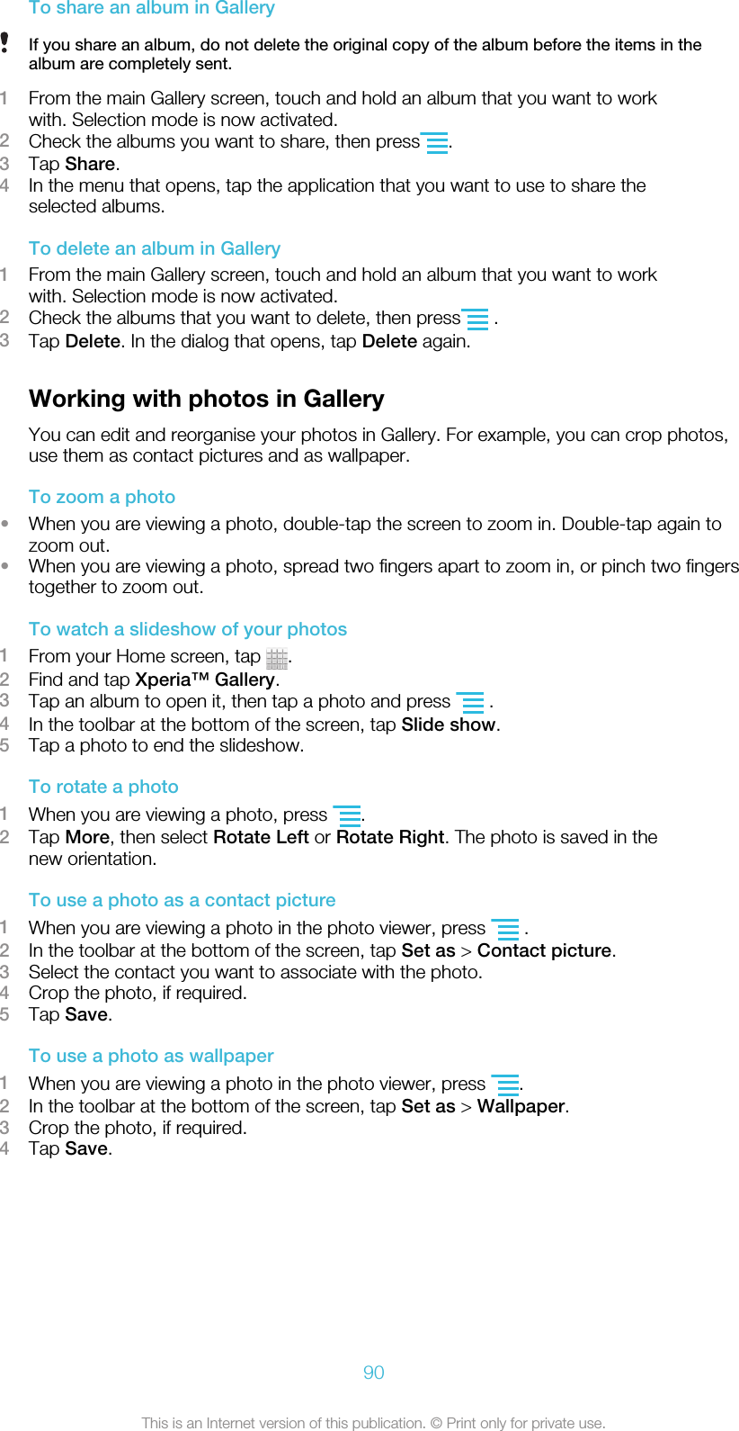 To share an album in GalleryIf you share an album, do not delete the original copy of the album before the items in thealbum are completely sent.1From the main Gallery screen, touch and hold an album that you want to workwith. Selection mode is now activated.2Check the albums you want to share, then press .3Tap Share.4In the menu that opens, tap the application that you want to use to share theselected albums.To delete an album in Gallery1From the main Gallery screen, touch and hold an album that you want to workwith. Selection mode is now activated.2Check the albums that you want to delete, then press  .3Tap Delete. In the dialog that opens, tap Delete again.Working with photos in GalleryYou can edit and reorganise your photos in Gallery. For example, you can crop photos,use them as contact pictures and as wallpaper.To zoom a photo•When you are viewing a photo, double-tap the screen to zoom in. Double-tap again tozoom out.•When you are viewing a photo, spread two fingers apart to zoom in, or pinch two fingerstogether to zoom out.To watch a slideshow of your photos1From your Home screen, tap  .2Find and tap Xperia™ Gallery.3Tap an album to open it, then tap a photo and press   .4In the toolbar at the bottom of the screen, tap Slide show.5Tap a photo to end the slideshow.To rotate a photo1When you are viewing a photo, press  .2Tap More, then select Rotate Left or Rotate Right. The photo is saved in thenew orientation.To use a photo as a contact picture1When you are viewing a photo in the photo viewer, press   .2In the toolbar at the bottom of the screen, tap Set as &gt; Contact picture.3Select the contact you want to associate with the photo.4Crop the photo, if required.5Tap Save.To use a photo as wallpaper1When you are viewing a photo in the photo viewer, press  .2In the toolbar at the bottom of the screen, tap Set as &gt; Wallpaper.3Crop the photo, if required.4Tap Save.90This is an Internet version of this publication. © Print only for private use.