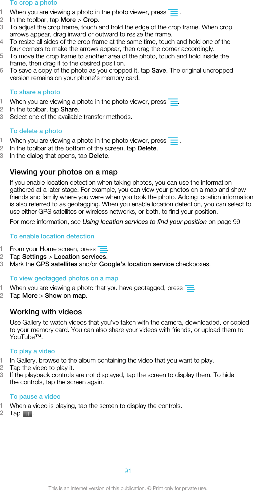 To crop a photo1When you are viewing a photo in the photo viewer, press   .2In the toolbar, tap More &gt; Crop.3To adjust the crop frame, touch and hold the edge of the crop frame. When croparrows appear, drag inward or outward to resize the frame.4To resize all sides of the crop frame at the same time, touch and hold one of thefour corners to make the arrows appear, then drag the corner accordingly.5To move the crop frame to another area of the photo, touch and hold inside theframe, then drag it to the desired position.6To save a copy of the photo as you cropped it, tap Save. The original uncroppedversion remains on your phone&apos;s memory card.To share a photo1When you are viewing a photo in the photo viewer, press  .2In the toolbar, tap Share.3Select one of the available transfer methods.To delete a photo1When you are viewing a photo in the photo viewer, press   .2In the toolbar at the bottom of the screen, tap Delete.3In the dialog that opens, tap Delete.Viewing your photos on a mapIf you enable location detection when taking photos, you can use the informationgathered at a later stage. For example, you can view your photos on a map and showfriends and family where you were when you took the photo. Adding location informationis also referred to as geotagging. When you enable location detection, you can select touse either GPS satellites or wireless networks, or both, to find your position.For more information, see Using location services to find your position on page 99To enable location detection1From your Home screen, press  .2Tap Settings &gt; Location services.3Mark the GPS satellites and/or Google&apos;s location service checkboxes.To view geotagged photos on a map1When you are viewing a photo that you have geotagged, press  .2Tap More &gt; Show on map.Working with videosUse Gallery to watch videos that you’ve taken with the camera, downloaded, or copiedto your memory card. You can also share your videos with friends, or upload them toYouTube™.To play a video1In Gallery, browse to the album containing the video that you want to play.2Tap the video to play it.3If the playback controls are not displayed, tap the screen to display them. To hidethe controls, tap the screen again.To pause a video1When a video is playing, tap the screen to display the controls.2Tap  .91This is an Internet version of this publication. © Print only for private use.