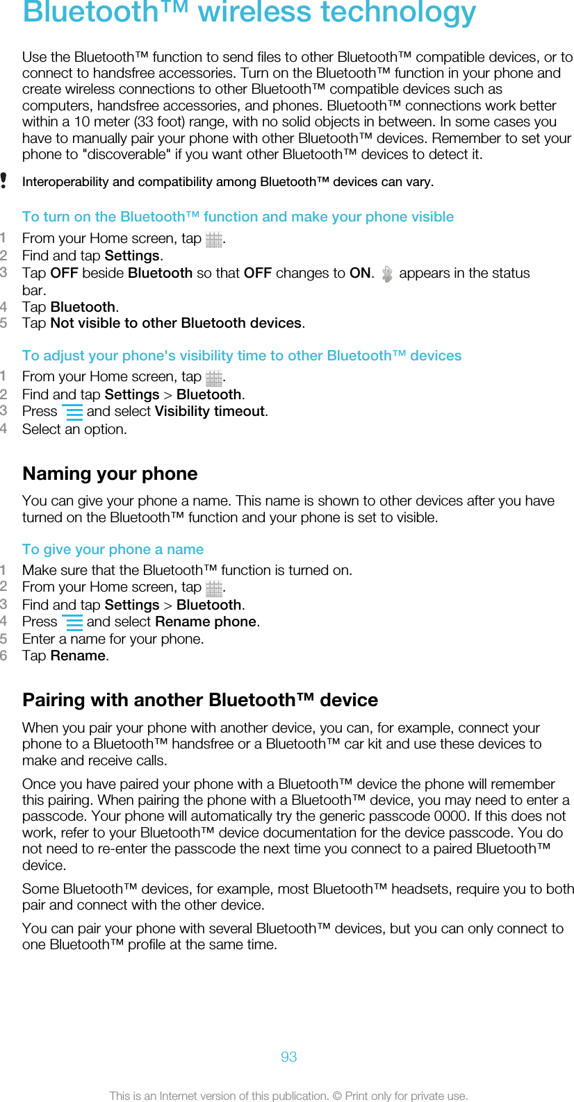 Bluetooth™ wireless technologyUse the Bluetooth™ function to send files to other Bluetooth™ compatible devices, or toconnect to handsfree accessories. Turn on the Bluetooth™ function in your phone andcreate wireless connections to other Bluetooth™ compatible devices such ascomputers, handsfree accessories, and phones. Bluetooth™ connections work betterwithin a 10 meter (33 foot) range, with no solid objects in between. In some cases youhave to manually pair your phone with other Bluetooth™ devices. Remember to set yourphone to &quot;discoverable&quot; if you want other Bluetooth™ devices to detect it.Interoperability and compatibility among Bluetooth™ devices can vary.To turn on the Bluetooth™ function and make your phone visible1From your Home screen, tap  .2Find and tap Settings.3Tap OFF beside Bluetooth so that OFF changes to ON.   appears in the statusbar.4Tap Bluetooth.5Tap Not visible to other Bluetooth devices.To adjust your phone&apos;s visibility time to other Bluetooth™ devices1From your Home screen, tap  .2Find and tap Settings &gt; Bluetooth.3Press   and select Visibility timeout.4Select an option.Naming your phoneYou can give your phone a name. This name is shown to other devices after you haveturned on the Bluetooth™ function and your phone is set to visible.To give your phone a name1Make sure that the Bluetooth™ function is turned on.2From your Home screen, tap  .3Find and tap Settings &gt; Bluetooth.4Press   and select Rename phone.5Enter a name for your phone.6Tap Rename.Pairing with another Bluetooth™ deviceWhen you pair your phone with another device, you can, for example, connect yourphone to a Bluetooth™ handsfree or a Bluetooth™ car kit and use these devices tomake and receive calls.Once you have paired your phone with a Bluetooth™ device the phone will rememberthis pairing. When pairing the phone with a Bluetooth™ device, you may need to enter apasscode. Your phone will automatically try the generic passcode 0000. If this does notwork, refer to your Bluetooth™ device documentation for the device passcode. You donot need to re-enter the passcode the next time you connect to a paired Bluetooth™device.Some Bluetooth™ devices, for example, most Bluetooth™ headsets, require you to bothpair and connect with the other device.You can pair your phone with several Bluetooth™ devices, but you can only connect toone Bluetooth™ profile at the same time.93This is an Internet version of this publication. © Print only for private use.