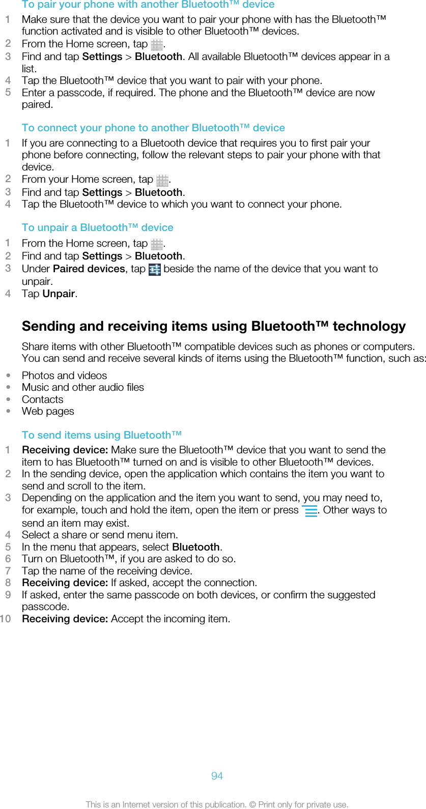 To pair your phone with another Bluetooth™ device1Make sure that the device you want to pair your phone with has the Bluetooth™function activated and is visible to other Bluetooth™ devices.2From the Home screen, tap  .3Find and tap Settings &gt; Bluetooth. All available Bluetooth™ devices appear in alist.4Tap the Bluetooth™ device that you want to pair with your phone.5Enter a passcode, if required. The phone and the Bluetooth™ device are nowpaired.To connect your phone to another Bluetooth™ device1If you are connecting to a Bluetooth device that requires you to first pair yourphone before connecting, follow the relevant steps to pair your phone with thatdevice.2From your Home screen, tap  .3Find and tap Settings &gt; Bluetooth.4Tap the Bluetooth™ device to which you want to connect your phone.To unpair a Bluetooth™ device1From the Home screen, tap  .2Find and tap Settings &gt; Bluetooth.3Under Paired devices, tap   beside the name of the device that you want tounpair.4Tap Unpair.Sending and receiving items using Bluetooth™ technologyShare items with other Bluetooth™ compatible devices such as phones or computers.You can send and receive several kinds of items using the Bluetooth™ function, such as:•Photos and videos•Music and other audio files•Contacts•Web pagesTo send items using Bluetooth™1Receiving device: Make sure the Bluetooth™ device that you want to send theitem to has Bluetooth™ turned on and is visible to other Bluetooth™ devices.2In the sending device, open the application which contains the item you want tosend and scroll to the item.3Depending on the application and the item you want to send, you may need to,for example, touch and hold the item, open the item or press  . Other ways tosend an item may exist.4Select a share or send menu item.5In the menu that appears, select Bluetooth.6Turn on Bluetooth™, if you are asked to do so.7Tap the name of the receiving device.8Receiving device: If asked, accept the connection.9If asked, enter the same passcode on both devices, or confirm the suggestedpasscode.10 Receiving device: Accept the incoming item.94This is an Internet version of this publication. © Print only for private use.