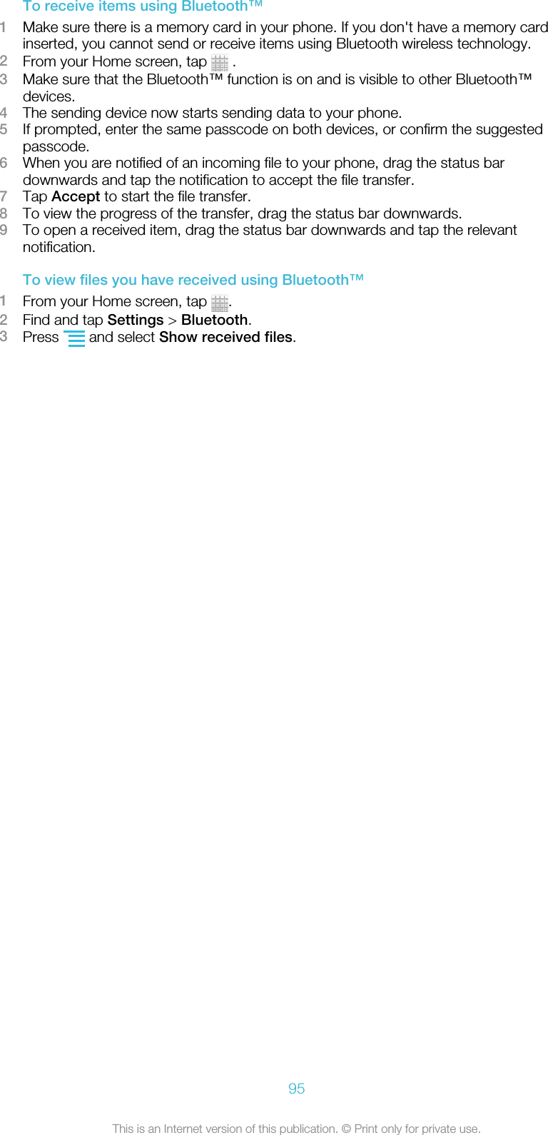 To receive items using Bluetooth™1Make sure there is a memory card in your phone. If you don&apos;t have a memory cardinserted, you cannot send or receive items using Bluetooth wireless technology.2From your Home screen, tap   .3Make sure that the Bluetooth™ function is on and is visible to other Bluetooth™devices.4The sending device now starts sending data to your phone.5If prompted, enter the same passcode on both devices, or confirm the suggestedpasscode.6When you are notified of an incoming file to your phone, drag the status bardownwards and tap the notification to accept the file transfer.7Tap Accept to start the file transfer.8To view the progress of the transfer, drag the status bar downwards.9To open a received item, drag the status bar downwards and tap the relevantnotification.To view files you have received using Bluetooth™1From your Home screen, tap  .2Find and tap Settings &gt; Bluetooth.3Press   and select Show received files.95This is an Internet version of this publication. © Print only for private use.