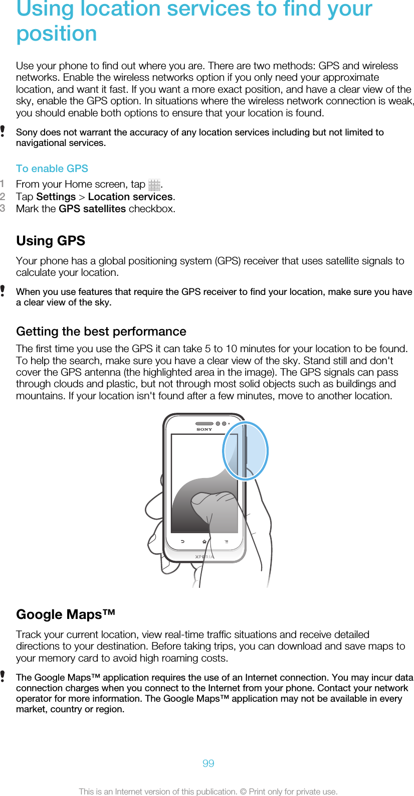 Using location services to find yourpositionUse your phone to find out where you are. There are two methods: GPS and wirelessnetworks. Enable the wireless networks option if you only need your approximatelocation, and want it fast. If you want a more exact position, and have a clear view of thesky, enable the GPS option. In situations where the wireless network connection is weak,you should enable both options to ensure that your location is found.Sony does not warrant the accuracy of any location services including but not limited tonavigational services.To enable GPS1From your Home screen, tap  .2Tap Settings &gt; Location services.3Mark the GPS satellites checkbox.Using GPSYour phone has a global positioning system (GPS) receiver that uses satellite signals tocalculate your location.When you use features that require the GPS receiver to find your location, make sure you havea clear view of the sky.Getting the best performanceThe first time you use the GPS it can take 5 to 10 minutes for your location to be found.To help the search, make sure you have a clear view of the sky. Stand still and don&apos;tcover the GPS antenna (the highlighted area in the image). The GPS signals can passthrough clouds and plastic, but not through most solid objects such as buildings andmountains. If your location isn&apos;t found after a few minutes, move to another location.Google Maps™Track your current location, view real-time traffic situations and receive detaileddirections to your destination. Before taking trips, you can download and save maps toyour memory card to avoid high roaming costs.The Google Maps™ application requires the use of an Internet connection. You may incur dataconnection charges when you connect to the Internet from your phone. Contact your networkoperator for more information. The Google Maps™ application may not be available in everymarket, country or region.99This is an Internet version of this publication. © Print only for private use.