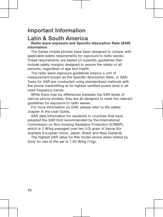 Important InformationLatin &amp; South AmericaRadio wave exposure and Specific Absorption Rate (SAR)informationThe Series mobile phones have been designed to comply withapplicable safety requirements for exposure to radio waves.These requirements are based on scientific guidelines thatinclude safety margins designed to assure the safety of allpersons, regardless of age and health.The radio wave exposure guidelines employ a unit ofmeasurement known as the Specific Absorption Rate, or SAR.Tests for SAR are conducted using standardised methods withthe phone transmitting at its highest certified power level in allused frequency bands.While there may be differences between the SAR levels ofvarious phone models, they are all designed to meet the relevantguidelines for exposure to radio waves.For more information on SAR, please refer to the safetychapter in the User Guide.SAR data information for residents in countries that haveadopted the SAR limit recommended by the InternationalCommission on Non-Ionizing Radiation Protection (ICNIRP),which is 2 W/kg averaged over ten (10) gram of tissue (forexample European Union, Japan, Brazil and New Zealand):The highest SAR value for this model phone when tested bySony for use at the ear is 1.62 W/kg (10g).10