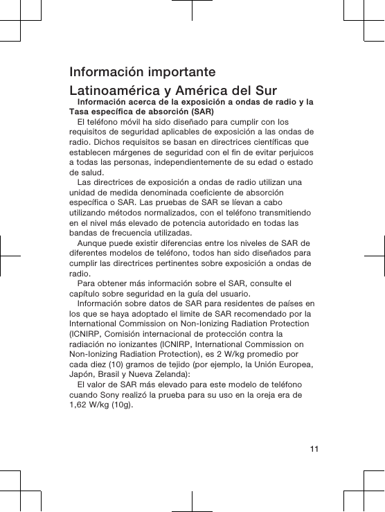 Información importanteLatinoamérica y América del SurInformación acerca de la exposición a ondas de radio y laTasa específica de absorción (SAR)El teléfono móvil ha sido diseñado para cumplir con losrequisitos de seguridad aplicables de exposición a las ondas deradio. Dichos requisitos se basan en directrices científicas queestablecen márgenes de seguridad con el fin de evitar perjuicosa todas las personas, independientemente de su edad o estadode salud.Las directrices de exposición a ondas de radio utilizan unaunidad de medida denominada coeficiente de absorciónespecífica o SAR. Las pruebas de SAR se líevan a caboutilizando métodos normalizados, con el teléfono transmitiendoen el nivel más elevado de potencia autoridado en todas lasbandas de frecuencia utilizadas.Aunque puede existir diferencias entre los niveles de SAR dediferentes modelos de teléfono, todos han sido diseñados paracumplir las directrices pertinentes sobre exposición a ondas deradio.Para obtener más información sobre el SAR, consulte elcapítulo sobre seguridad en la guía del usuario.Información sobre datos de SAR para residentes de países enlos que se haya adoptado el limite de SAR recomendado por laInternational Commission on Non-Ionizing Radiation Protection(ICNIRP, Comisión internacional de protección contra laradiación no ionizantes (ICNIRP, International Commission onNon-Ionizing Radiation Protection), es 2 W/kg promedio porcada diez (10) gramos de tejido (por ejemplo, la Unión Europea,Japón, Brasil y Nueva Zelanda):El valor de SAR más elevado para este modelo de teléfonocuando Sony realizó la prueba para su uso en la oreja era de1,62 W/kg (10g).11