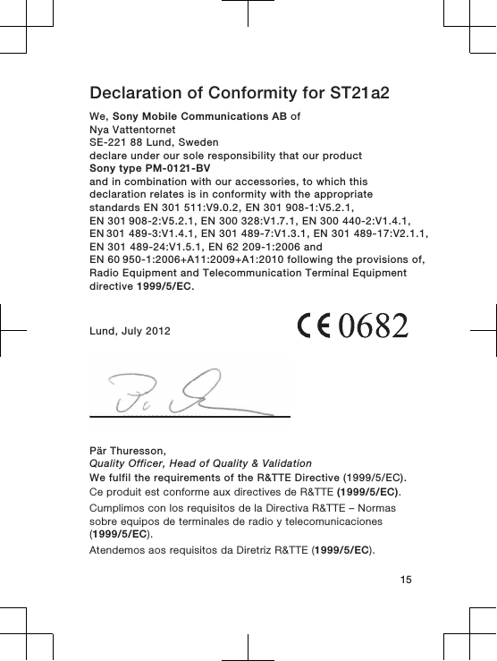 Declaration of Conformity for ST21a2We, Sony Mobile Communications AB ofNya VattentornetSE-221 88 Lund, Swedendeclare under our sole responsibility that our productSony type PM-0121-BVand in combination with our accessories, to which thisdeclaration relates is in conformity with the appropriatestandards EN 301 511:V9.0.2, EN 301 908-1:V5.2.1, EN 301 908-2:V5.2.1, EN 300 328:V1.7.1, EN 300 440-2:V1.4.1, EN 301 489-3:V1.4.1, EN 301 489-7:V1.3.1, EN 301 489-17:V2.1.1,EN 301 489-24:V1.5.1, EN 62 209-1:2006 and EN 60 950-1:2006+A11:2009+A1:2010 following the provisions of,Radio Equipment and Telecommunication Terminal Equipmentdirective 1999/5/EC.Lund, July 2012Pär Thuresson,Quality Officer, Head of Quality &amp; ValidationWe fulfil the requirements of the R&amp;TTE Directive (1999/5/EC).Ce produit est conforme aux directives de R&amp;TTE (1999/5/EC).Cumplimos con los requisitos de la Directiva R&amp;TTE – Normassobre equipos de terminales de radio y telecomunicaciones(1999/5/EC).Atendemos aos requisitos da Diretriz R&amp;TTE (1999/5/EC).15