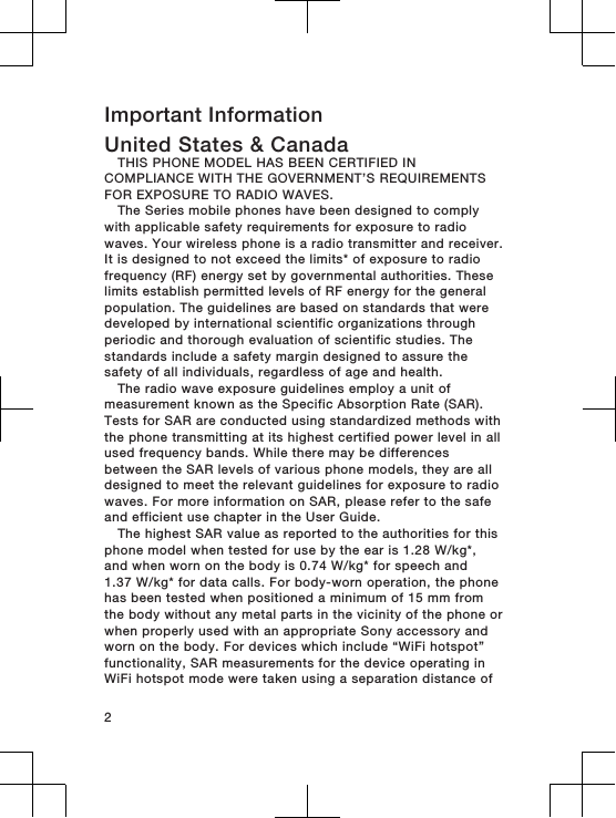 Important InformationUnited States &amp; CanadaTHIS PHONE MODEL HAS BEEN CERTIFIED INCOMPLIANCE WITH THE GOVERNMENT’S REQUIREMENTSFOR EXPOSURE TO RADIO WAVES.The Series mobile phones have been designed to complywith applicable safety requirements for exposure to radiowaves. Your wireless phone is a radio transmitter and receiver.It is designed to not exceed the limits* of exposure to radiofrequency (RF) energy set by governmental authorities. Theselimits establish permitted levels of RF energy for the generalpopulation. The guidelines are based on standards that weredeveloped by international scientific organizations throughperiodic and thorough evaluation of scientific studies. Thestandards include a safety margin designed to assure thesafety of all individuals, regardless of age and health.The radio wave exposure guidelines employ a unit ofmeasurement known as the Specific Absorption Rate (SAR).Tests for SAR are conducted using standardized methods withthe phone transmitting at its highest certified power level in allused frequency bands. While there may be differencesbetween the SAR levels of various phone models, they are alldesigned to meet the relevant guidelines for exposure to radiowaves. For more information on SAR, please refer to the safeand efficient use chapter in the User Guide.The highest SAR value as reported to the authorities for thisphone model when tested for use by the ear is 1.28 W/kg*,and when worn on the body is 0.74 W/kg* for speech and1.37 W/kg* for data calls. For body-worn operation, the phonehas been tested when positioned a minimum of 15 mm fromthe body without any metal parts in the vicinity of the phone orwhen properly used with an appropriate Sony accessory andworn on the body. For devices which include “WiFi hotspot”functionality, SAR measurements for the device operating inWiFi hotspot mode were taken using a separation distance of2