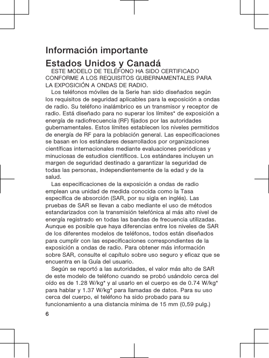 Información importanteEstados Unidos y CanadáESTE MODELO DE TELÉFONO HA SIDO CERTIFICADOCONFORME A LOS REQUISITOS GUBERNAMENTALES PARALA EXPOSICIÓN A ONDAS DE RADIO.Los teléfonos móviles de la Serie han sido diseñados segúnlos requisitos de seguridad aplicables para la exposición a ondasde radio. Su teléfono inalámbrico es un transmisor y receptor deradio. Está diseñado para no superar los límites* de exposición aenergía de radiofrecuencia (RF) fijados por las autoridadesgubernamentales. Estos límites establecen los niveles permitidosde energía de RF para la población general. Las especificacionesse basan en los estándares desarrollados por organizacionescientíficas internacionales mediante evaluaciones periódicas yminuciosas de estudios científicos. Los estándares incluyen unmargen de seguridad destinado a garantizar la seguridad detodas las personas, independientemente de la edad y de lasalud.Las especificaciones de la exposición a ondas de radioemplean una unidad de medida conocida como la Tasaespecífica de absorción (SAR, por su sigla en inglés). Laspruebas de SAR se llevan a cabo mediante el uso de métodosestandarizados con la transmisión telefónica al más alto nivel deenergía registrado en todas las bandas de frecuencia utilizadas.Aunque es posible que haya diferencias entre los niveles de SARde los diferentes modelos de teléfonos, todos están diseñadospara cumplir con las especificaciones correspondientes de laexposición a ondas de radio. Para obtener más informaciónsobre SAR, consulte el capítulo sobre uso seguro y eficaz que seencuentra en la Guía del usuario.Según se reportó a las autoridades, el valor más alto de SARde este modelo de teléfono cuando se probó usándolo cerca deloído es de 1.28 W/kg* y al usarlo en el cuerpo es de 0.74 W/kg*para hablar y 1.37 W/kg* para llamadas de datos. Para su usocerca del cuerpo, el teléfono ha sido probado para sufuncionamiento a una distancia mínima de 15 mm (0,59 pulg.)6