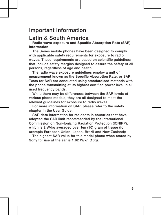 Important InformationLatin &amp; South AmericaRadio wave exposure and Specific Absorption Rate (SAR)informationThe Series mobile phones have been designed to complywith applicable safety requirements for exposure to radiowaves. These requirements are based on scientific guidelinesthat include safety margins designed to assure the safety of allpersons, regardless of age and health.The radio wave exposure guidelines employ a unit ofmeasurement known as the Specific Absorption Rate, or SAR.Tests for SAR are conducted using standardised methods withthe phone transmitting at its highest certified power level in allused frequency bands.While there may be differences between the SAR levels ofvarious phone models, they are all designed to meet therelevant guidelines for exposure to radio waves.For more information on SAR, please refer to the safetychapter in the User Guide.SAR data information for residents in countries that haveadopted the SAR limit recommended by the InternationalCommission on Non-Ionizing Radiation Protection (ICNIRP),which is 2 W/kg averaged over ten (10) gram of tissue (forexample European Union, Japan, Brazil and New Zealand):The highest SAR value for this model phone when tested bySony for use at the ear is 1.62 W/kg (10g).9