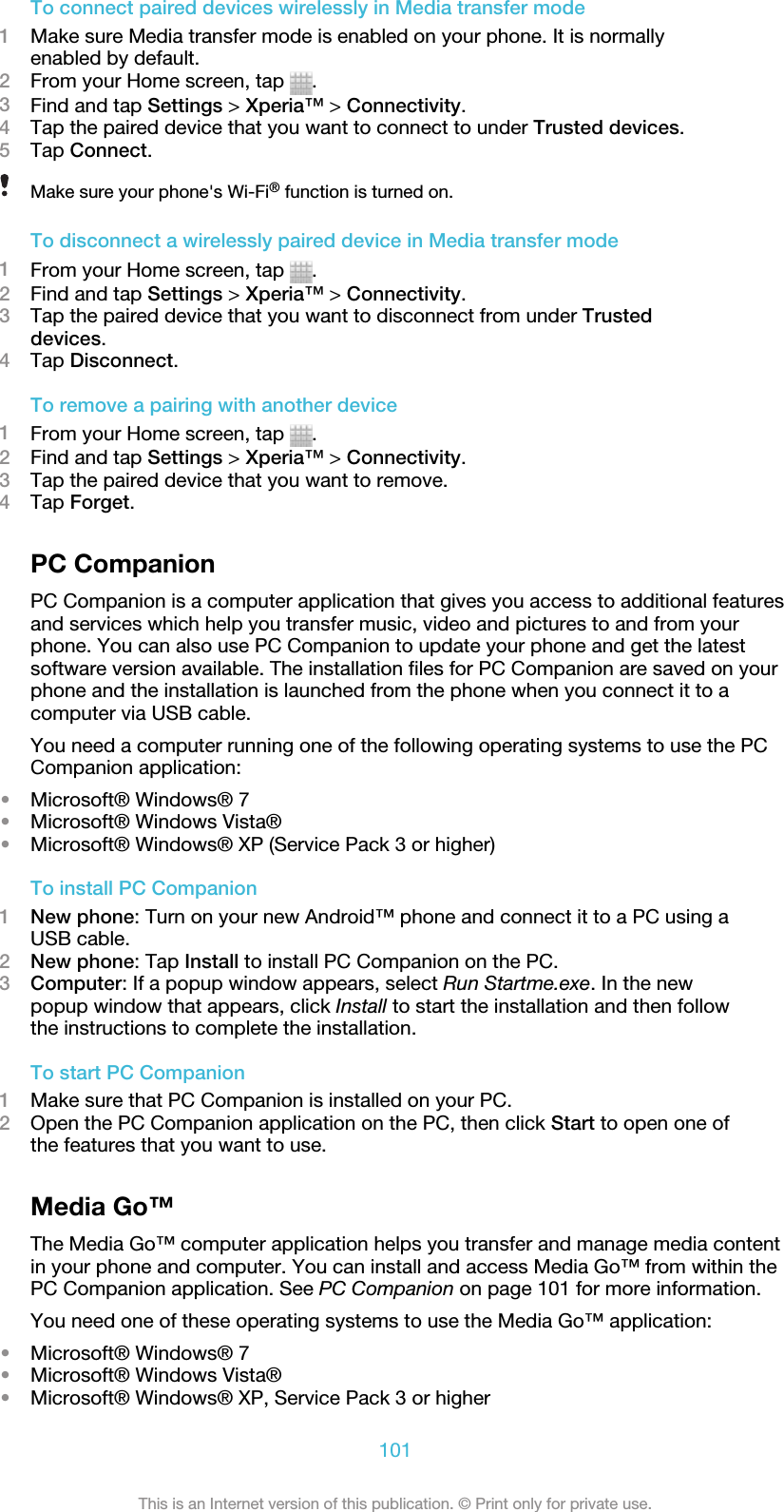 To connect paired devices wirelessly in Media transfer mode1Make sure Media transfer mode is enabled on your phone. It is normallyenabled by default.2From your Home screen, tap  .3Find and tap Settings &gt; Xperia™ &gt; Connectivity.4Tap the paired device that you want to connect to under Trusted devices.5Tap Connect.Make sure your phone&apos;s Wi-Fi® function is turned on.To disconnect a wirelessly paired device in Media transfer mode1From your Home screen, tap  .2Find and tap Settings &gt; Xperia™ &gt; Connectivity.3Tap the paired device that you want to disconnect from under Trusteddevices.4Tap Disconnect.To remove a pairing with another device1From your Home screen, tap  .2Find and tap Settings &gt; Xperia™ &gt; Connectivity.3Tap the paired device that you want to remove.4Tap Forget.PC CompanionPC Companion is a computer application that gives you access to additional featuresand services which help you transfer music, video and pictures to and from yourphone. You can also use PC Companion to update your phone and get the latestsoftware version available. The installation files for PC Companion are saved on yourphone and the installation is launched from the phone when you connect it to acomputer via USB cable.You need a computer running one of the following operating systems to use the PCCompanion application:•Microsoft® Windows® 7•Microsoft® Windows Vista®•Microsoft® Windows® XP (Service Pack 3 or higher)To install PC Companion1New phone: Turn on your new Android™ phone and connect it to a PC using aUSB cable.2New phone: Tap Install to install PC Companion on the PC.3Computer: If a popup window appears, select Run Startme.exe. In the newpopup window that appears, click Install to start the installation and then followthe instructions to complete the installation.To start PC Companion1Make sure that PC Companion is installed on your PC.2Open the PC Companion application on the PC, then click Start to open one ofthe features that you want to use.Media Go™The Media Go™ computer application helps you transfer and manage media contentin your phone and computer. You can install and access Media Go™ from within thePC Companion application. See PC Companion on page 101 for more information.You need one of these operating systems to use the Media Go™ application:•Microsoft® Windows® 7•Microsoft® Windows Vista®•Microsoft® Windows® XP, Service Pack 3 or higher101This is an Internet version of this publication. © Print only for private use.