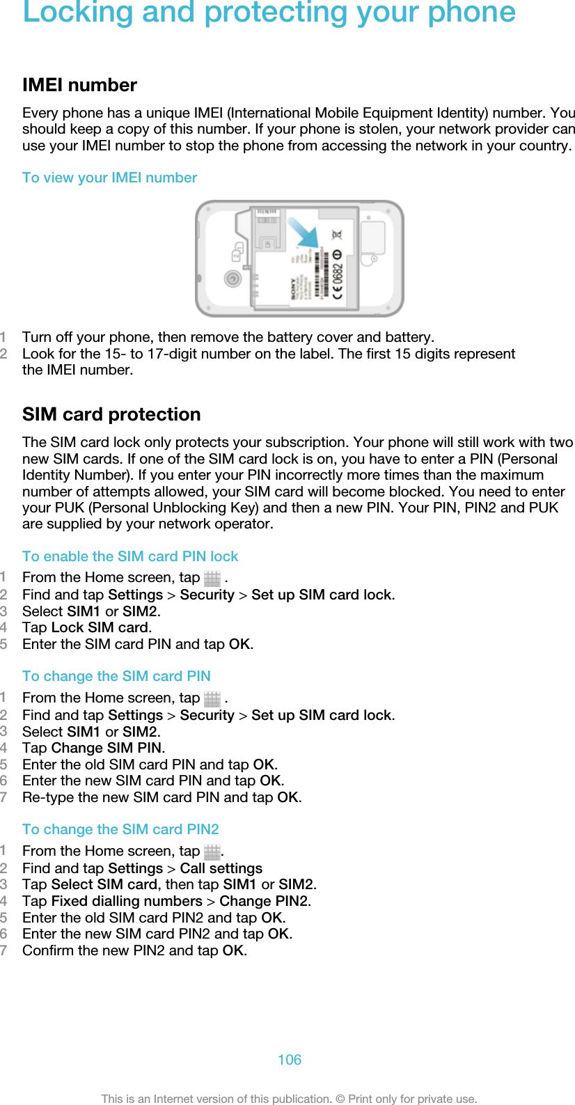 Locking and protecting your phoneIMEI numberEvery phone has a unique IMEI (International Mobile Equipment Identity) number. Youshould keep a copy of this number. If your phone is stolen, your network provider canuse your IMEI number to stop the phone from accessing the network in your country.To view your IMEI number1Turn off your phone, then remove the battery cover and battery.2Look for the 15- to 17-digit number on the label. The first 15 digits representthe IMEI number.SIM card protectionThe SIM card lock only protects your subscription. Your phone will still work with twonew SIM cards. If one of the SIM card lock is on, you have to enter a PIN (PersonalIdentity Number). If you enter your PIN incorrectly more times than the maximumnumber of attempts allowed, your SIM card will become blocked. You need to enteryour PUK (Personal Unblocking Key) and then a new PIN. Your PIN, PIN2 and PUKare supplied by your network operator.To enable the SIM card PIN lock1From the Home screen, tap   .2Find and tap Settings &gt; Security &gt; Set up SIM card lock.3Select SIM1 or SIM2.4Tap Lock SIM card.5Enter the SIM card PIN and tap OK.To change the SIM card PIN1From the Home screen, tap   .2Find and tap Settings &gt; Security &gt; Set up SIM card lock.3Select SIM1 or SIM2.4Tap Change SIM PIN.5Enter the old SIM card PIN and tap OK.6Enter the new SIM card PIN and tap OK.7Re-type the new SIM card PIN and tap OK.To change the SIM card PIN21From the Home screen, tap  .2Find and tap Settings &gt; Call settings3Tap Select SIM card, then tap SIM1 or SIM2.4Tap Fixed dialling numbers &gt; Change PIN2.5Enter the old SIM card PIN2 and tap OK.6Enter the new SIM card PIN2 and tap OK.7Confirm the new PIN2 and tap OK.106This is an Internet version of this publication. © Print only for private use.