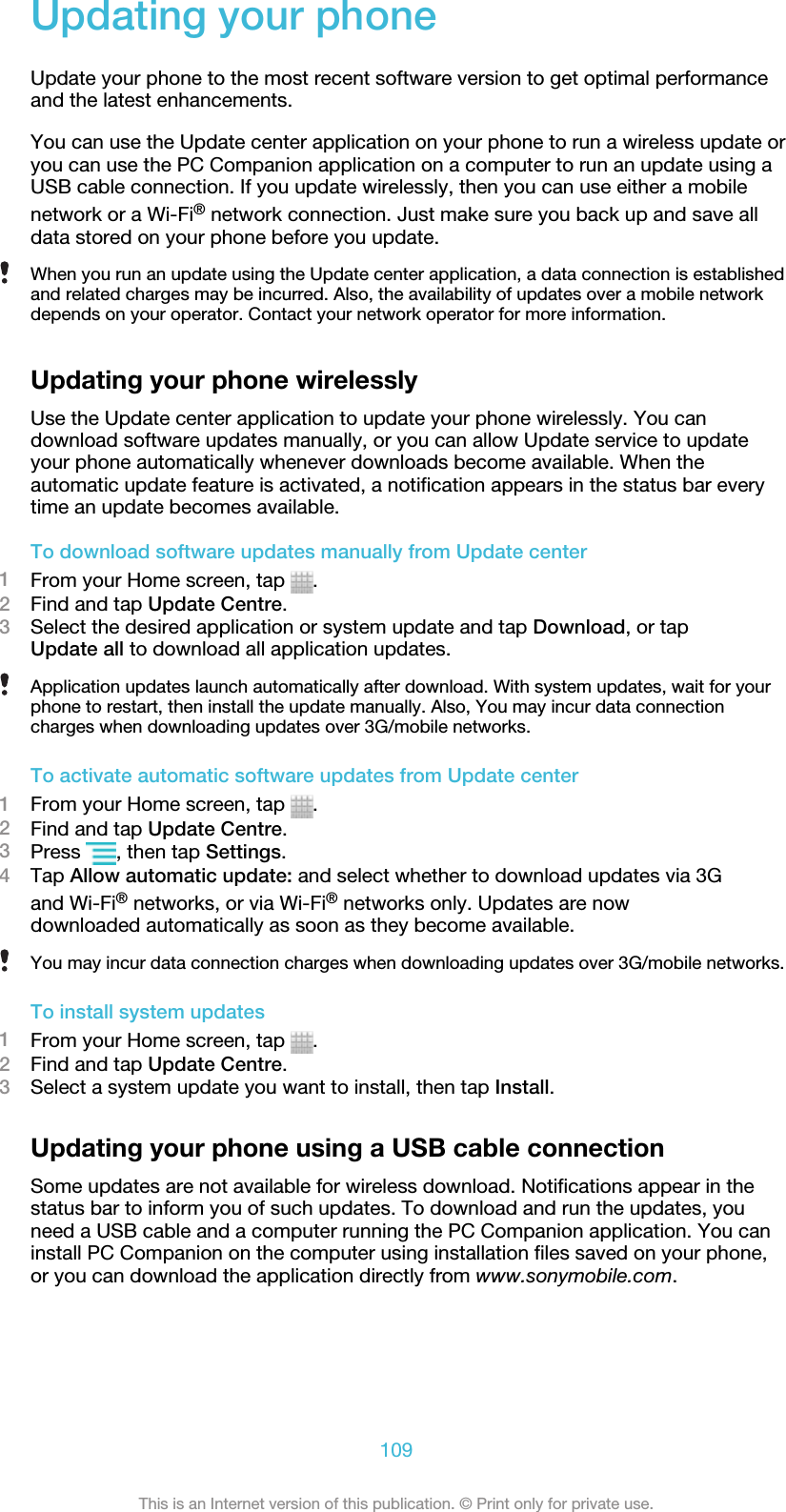 Updating your phoneUpdate your phone to the most recent software version to get optimal performanceand the latest enhancements.You can use the Update center application on your phone to run a wireless update oryou can use the PC Companion application on a computer to run an update using aUSB cable connection. If you update wirelessly, then you can use either a mobilenetwork or a Wi-Fi® network connection. Just make sure you back up and save alldata stored on your phone before you update.When you run an update using the Update center application, a data connection is establishedand related charges may be incurred. Also, the availability of updates over a mobile networkdepends on your operator. Contact your network operator for more information.Updating your phone wirelesslyUse the Update center application to update your phone wirelessly. You candownload software updates manually, or you can allow Update service to updateyour phone automatically whenever downloads become available. When theautomatic update feature is activated, a notification appears in the status bar everytime an update becomes available.To download software updates manually from Update center1From your Home screen, tap  .2Find and tap Update Centre.3Select the desired application or system update and tap Download, or tapUpdate all to download all application updates.Application updates launch automatically after download. With system updates, wait for yourphone to restart, then install the update manually. Also, You may incur data connectioncharges when downloading updates over 3G/mobile networks.To activate automatic software updates from Update center1From your Home screen, tap  .2Find and tap Update Centre.3Press  , then tap Settings.4Tap Allow automatic update: and select whether to download updates via 3Gand Wi-Fi® networks, or via Wi-Fi® networks only. Updates are nowdownloaded automatically as soon as they become available.You may incur data connection charges when downloading updates over 3G/mobile networks.To install system updates1From your Home screen, tap  .2Find and tap Update Centre.3Select a system update you want to install, then tap Install.Updating your phone using a USB cable connectionSome updates are not available for wireless download. Notifications appear in thestatus bar to inform you of such updates. To download and run the updates, youneed a USB cable and a computer running the PC Companion application. You caninstall PC Companion on the computer using installation files saved on your phone,or you can download the application directly from www.sonymobile.com.109This is an Internet version of this publication. © Print only for private use.