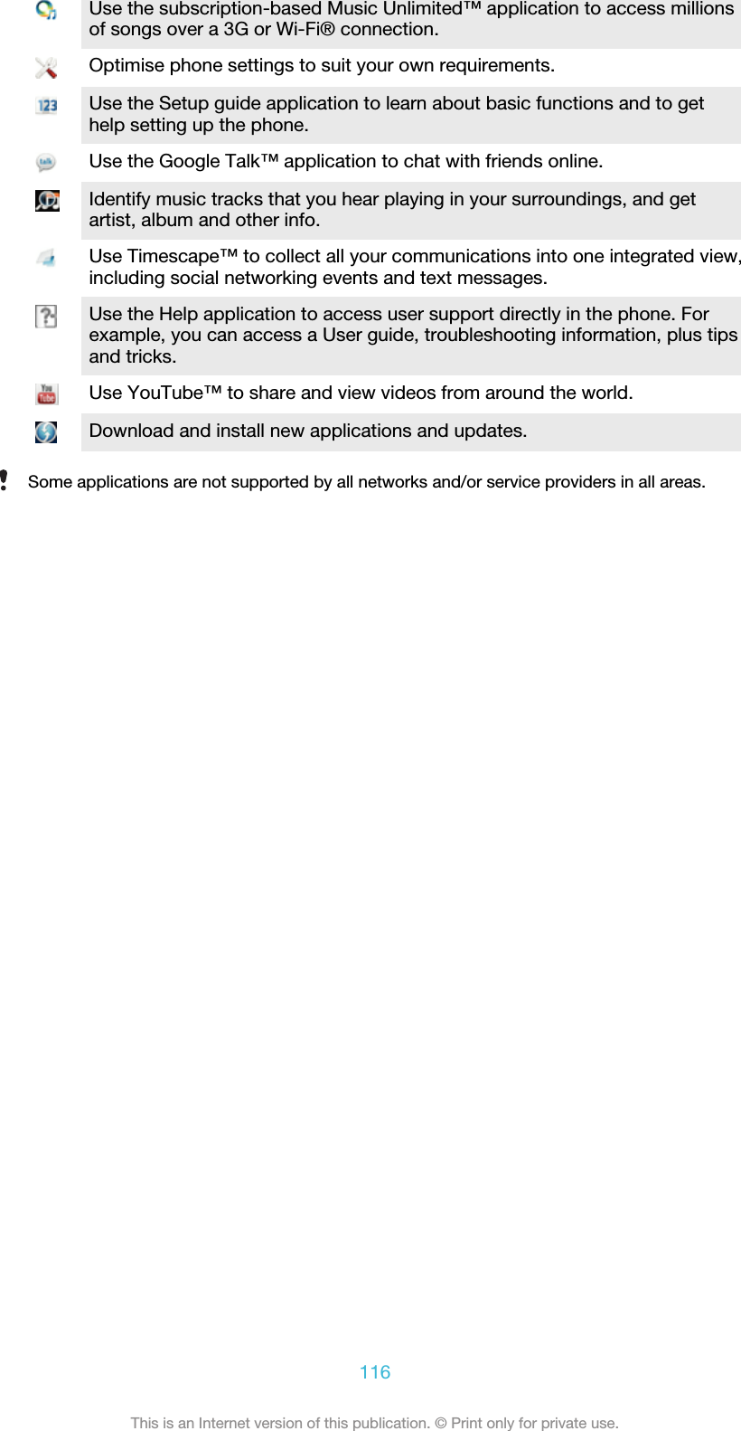 Use the subscription-based Music Unlimited™ application to access millionsof songs over a 3G or Wi-Fi® connection.Optimise phone settings to suit your own requirements.Use the Setup guide application to learn about basic functions and to gethelp setting up the phone.Use the Google Talk™ application to chat with friends online.Identify music tracks that you hear playing in your surroundings, and getartist, album and other info.Use Timescape™ to collect all your communications into one integrated view,including social networking events and text messages.Use the Help application to access user support directly in the phone. Forexample, you can access a User guide, troubleshooting information, plus tipsand tricks.Use YouTube™ to share and view videos from around the world.Download and install new applications and updates.Some applications are not supported by all networks and/or service providers in all areas.116This is an Internet version of this publication. © Print only for private use.