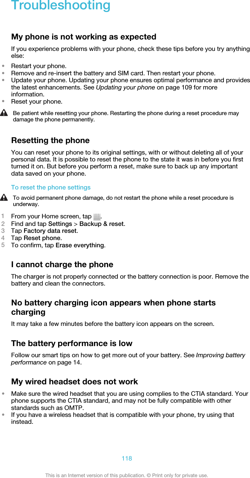 TroubleshootingMy phone is not working as expectedIf you experience problems with your phone, check these tips before you try anythingelse:•Restart your phone.•Remove and re-insert the battery and SIM card. Then restart your phone.•Update your phone. Updating your phone ensures optimal performance and providesthe latest enhancements. See Updating your phone on page 109 for moreinformation.•Reset your phone.Be patient while resetting your phone. Restarting the phone during a reset procedure maydamage the phone permanently.Resetting the phoneYou can reset your phone to its original settings, with or without deleting all of yourpersonal data. It is possible to reset the phone to the state it was in before you firstturned it on. But before you perform a reset, make sure to back up any importantdata saved on your phone.To reset the phone settingsTo avoid permanent phone damage, do not restart the phone while a reset procedure isunderway.1From your Home screen, tap  .2Find and tap Settings &gt; Backup &amp; reset.3Tap Factory data reset.4Tap Reset phone.5To confirm, tap Erase everything.I cannot charge the phoneThe charger is not properly connected or the battery connection is poor. Remove thebattery and clean the connectors.No battery charging icon appears when phone startschargingIt may take a few minutes before the battery icon appears on the screen.The battery performance is lowFollow our smart tips on how to get more out of your battery. See Improving batteryperformance on page 14.My wired headset does not work•Make sure the wired headset that you are using complies to the CTIA standard. Yourphone supports the CTIA standard, and may not be fully compatible with otherstandards such as OMTP.•If you have a wireless headset that is compatible with your phone, try using thatinstead.118This is an Internet version of this publication. © Print only for private use.