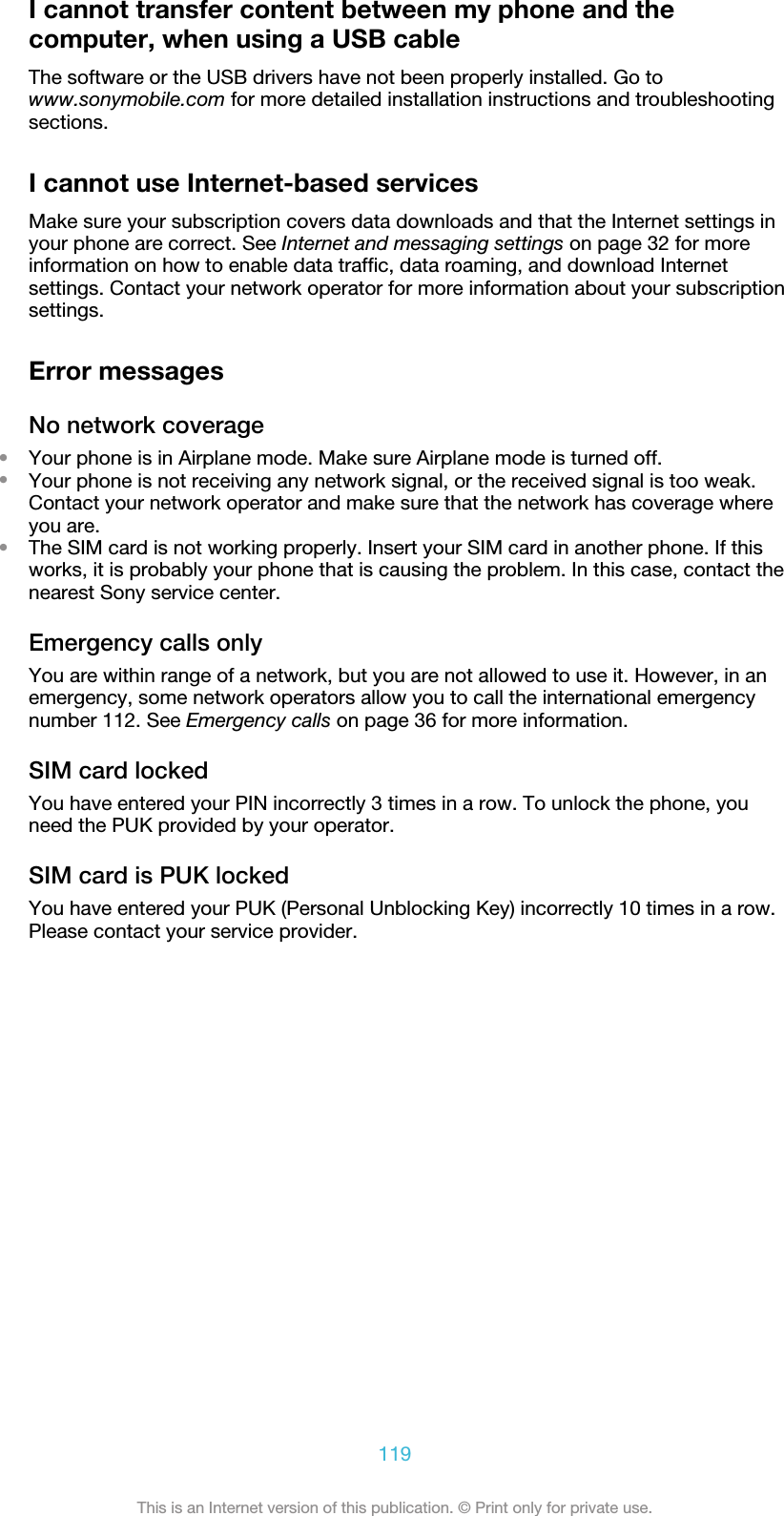 I cannot transfer content between my phone and thecomputer, when using a USB cableThe software or the USB drivers have not been properly installed. Go towww.sonymobile.com for more detailed installation instructions and troubleshootingsections.I cannot use Internet-based servicesMake sure your subscription covers data downloads and that the Internet settings inyour phone are correct. See Internet and messaging settings on page 32 for moreinformation on how to enable data traffic, data roaming, and download Internetsettings. Contact your network operator for more information about your subscriptionsettings.Error messagesNo network coverage•Your phone is in Airplane mode. Make sure Airplane mode is turned off.•Your phone is not receiving any network signal, or the received signal is too weak.Contact your network operator and make sure that the network has coverage whereyou are.•The SIM card is not working properly. Insert your SIM card in another phone. If thisworks, it is probably your phone that is causing the problem. In this case, contact thenearest Sony service center.Emergency calls onlyYou are within range of a network, but you are not allowed to use it. However, in anemergency, some network operators allow you to call the international emergencynumber 112. See Emergency calls on page 36 for more information.SIM card lockedYou have entered your PIN incorrectly 3 times in a row. To unlock the phone, youneed the PUK provided by your operator.SIM card is PUK lockedYou have entered your PUK (Personal Unblocking Key) incorrectly 10 times in a row.Please contact your service provider.119This is an Internet version of this publication. © Print only for private use.