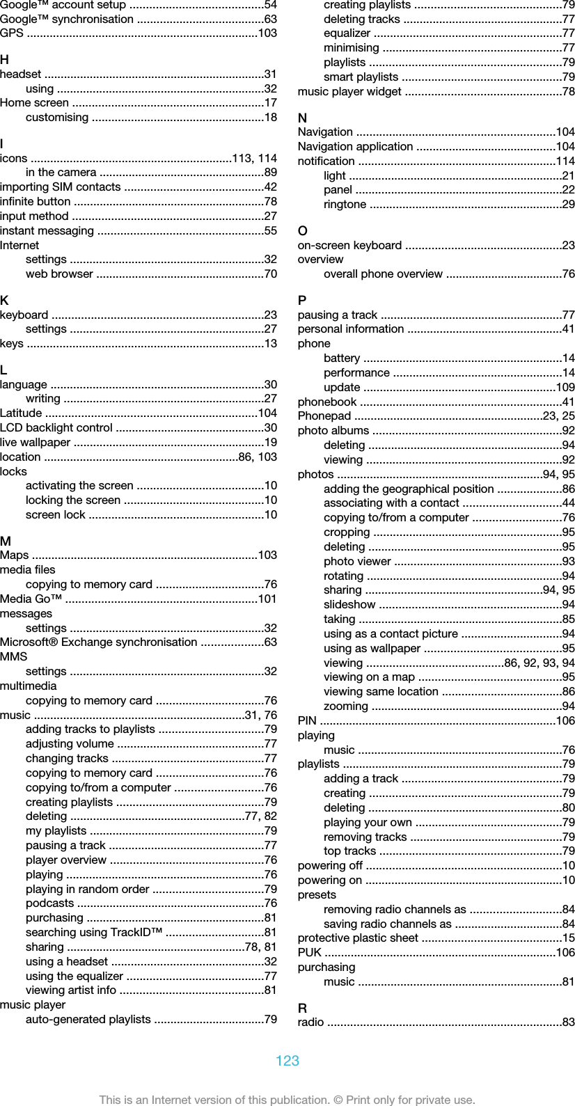 Google™ account setup .........................................54Google™ synchronisation .......................................63GPS .......................................................................103Hheadset ....................................................................31using ................................................................32Home screen ...........................................................17customising .....................................................18Iicons ..............................................................113, 114in the camera ...................................................89importing SIM contacts ...........................................42infinite button ...........................................................78input method ...........................................................27instant messaging ...................................................55Internetsettings ............................................................32web browser ....................................................70Kkeyboard .................................................................23settings ............................................................27keys .........................................................................13Llanguage ..................................................................30writing ..............................................................27Latitude .................................................................104LCD backlight control ..............................................30live wallpaper ...........................................................19location ............................................................86, 103locksactivating the screen .......................................10locking the screen ...........................................10screen lock ......................................................10MMaps ......................................................................103media filescopying to memory card .................................76Media Go™ ...........................................................101messagessettings ............................................................32Microsoft® Exchange synchronisation ...................63MMSsettings ............................................................32multimediacopying to memory card .................................76music .................................................................31, 76adding tracks to playlists ................................79adjusting volume .............................................77changing tracks ...............................................77copying to memory card .................................76copying to/from a computer ...........................76creating playlists .............................................79deleting ......................................................77, 82my playlists ......................................................79pausing a track ................................................77player overview ...............................................76playing .............................................................76playing in random order ..................................79podcasts ..........................................................76purchasing .......................................................81searching using TrackID™ ..............................81sharing .......................................................78, 81using a headset ...............................................32using the equalizer ..........................................77viewing artist info ............................................81music playerauto-generated playlists ..................................79creating playlists .............................................79deleting tracks .................................................77equalizer ..........................................................77minimising .......................................................77playlists ...........................................................79smart playlists .................................................79music player widget ................................................78NNavigation .............................................................104Navigation application ...........................................104notification .............................................................114light ..................................................................21panel ................................................................22ringtone ...........................................................29Oon-screen keyboard ................................................23overviewoverall phone overview ....................................76Ppausing a track ........................................................77personal information ................................................41phonebattery .............................................................14performance ....................................................14update ...........................................................109phonebook ..............................................................41Phonepad ..........................................................23, 25photo albums ..........................................................92deleting ............................................................94viewing ............................................................92photos ...............................................................94, 95adding the geographical position ....................86associating with a contact ..............................44copying to/from a computer ...........................76cropping ..........................................................95deleting ............................................................95photo viewer ....................................................93rotating ............................................................94sharing .......................................................94, 95slideshow ........................................................94taking ...............................................................85using as a contact picture ...............................94using as wallpaper ..........................................95viewing ..........................................86, 92, 93, 94viewing on a map ............................................95viewing same location .....................................86zooming ...........................................................94PIN .........................................................................106playingmusic ...............................................................76playlists ....................................................................79adding a track .................................................79creating ...........................................................79deleting ............................................................80playing your own .............................................79removing tracks ...............................................79top tracks ........................................................79powering off ............................................................10powering on .............................................................10presetsremoving radio channels as ............................84saving radio channels as .................................84protective plastic sheet ...........................................15PUK .......................................................................106purchasingmusic ...............................................................81Rradio ........................................................................83123This is an Internet version of this publication. © Print only for private use.