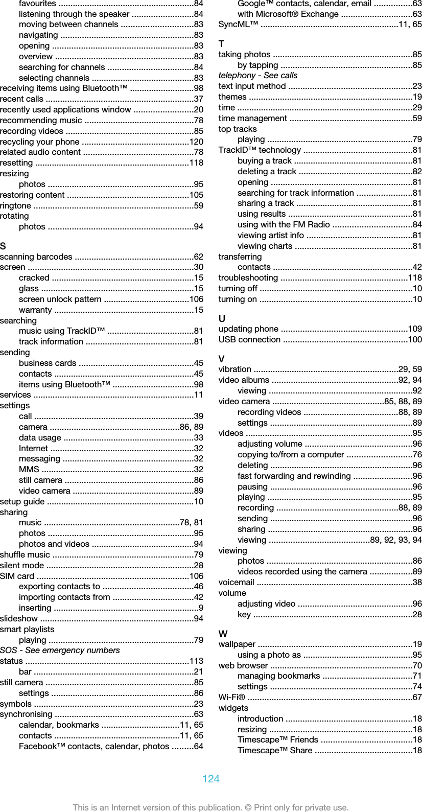 favourites .........................................................84listening through the speaker ..........................84moving between channels ..............................83navigating ........................................................83opening ...........................................................83overview ..........................................................83searching for channels ....................................84selecting channels ...........................................83receiving items using Bluetooth™ ...........................98recent calls ..............................................................37recently used applications window .........................20recommending music ..............................................78recording videos ......................................................85recycling your phone .............................................120related audio content ..............................................78resetting .................................................................118resizingphotos .............................................................95restoring content ...................................................105ringtone ...................................................................59rotatingphotos .............................................................94Sscanning barcodes ..................................................62screen ......................................................................30cracked ............................................................15glass ................................................................15screen unlock pattern ....................................106warranty ...........................................................15searchingmusic using TrackID™ ....................................81track information .............................................81sendingbusiness cards ................................................45contacts ...........................................................45items using Bluetooth™ ..................................98services ...................................................................11settingscall ...................................................................39camera ......................................................86, 89data usage .......................................................33Internet ............................................................32messaging .......................................................32MMS ................................................................32still camera ......................................................86video camera ...................................................89setup guide ..............................................................10sharingmusic .........................................................78, 81photos .............................................................95photos and videos ...........................................94shuffle music ...........................................................79silent mode ..............................................................28SIM card ................................................................106exporting contacts to ......................................46importing contacts from ..................................42inserting .............................................................9slideshow ................................................................94smart playlistsplaying .............................................................79SOS - See emergency numbersstatus .....................................................................113bar ...................................................................21still camera ..............................................................85settings ............................................................86symbols ...................................................................23synchronising ..........................................................63calendar, bookmarks .................................11, 65contacts .....................................................11, 65Facebook™ contacts, calendar, photos .........64Google™ contacts, calendar, email ................63with Microsoft® Exchange ..............................63SyncML™ ..........................................................11, 65Ttaking photos ...........................................................85by tapping .......................................................85telephony - See callstext input method ....................................................23themes .....................................................................19time ..........................................................................29time management ....................................................59top tracksplaying .............................................................79TrackID™ technology ..............................................81buying a track ..................................................81deleting a track ................................................82opening ...........................................................81searching for track information .......................81sharing a track .................................................81using results ....................................................81using with the FM Radio .................................84viewing artist info ............................................81viewing charts .................................................81transferringcontacts ...........................................................42troubleshooting .....................................................118turning off ................................................................10turning on ................................................................10Uupdating phone .....................................................109USB connection ....................................................100Vvibration .............................................................29, 59video albums .....................................................92, 94viewing ............................................................92video camera ...............................................85, 88, 89recording videos ........................................88, 89settings ............................................................89videos ......................................................................95adjusting volume .............................................96copying to/from a computer ...........................76deleting ............................................................96fast forwarding and rewinding .........................96pausing ............................................................96playing .............................................................95recording ...................................................88, 89sending ............................................................96sharing .............................................................96viewing ..........................................89, 92, 93, 94viewingphotos .............................................................86videos recorded using the camera ..................89voicemail .................................................................38volumeadjusting video ................................................96key ...................................................................28Wwallpaper .................................................................19using a photo as ..............................................95web browser ............................................................70managing bookmarks ......................................71settings ............................................................74Wi-Fi® .....................................................................67widgetsintroduction .....................................................18resizing ............................................................18Timescape™ Friends ......................................18Timescape™ Share .........................................18124This is an Internet version of this publication. © Print only for private use.