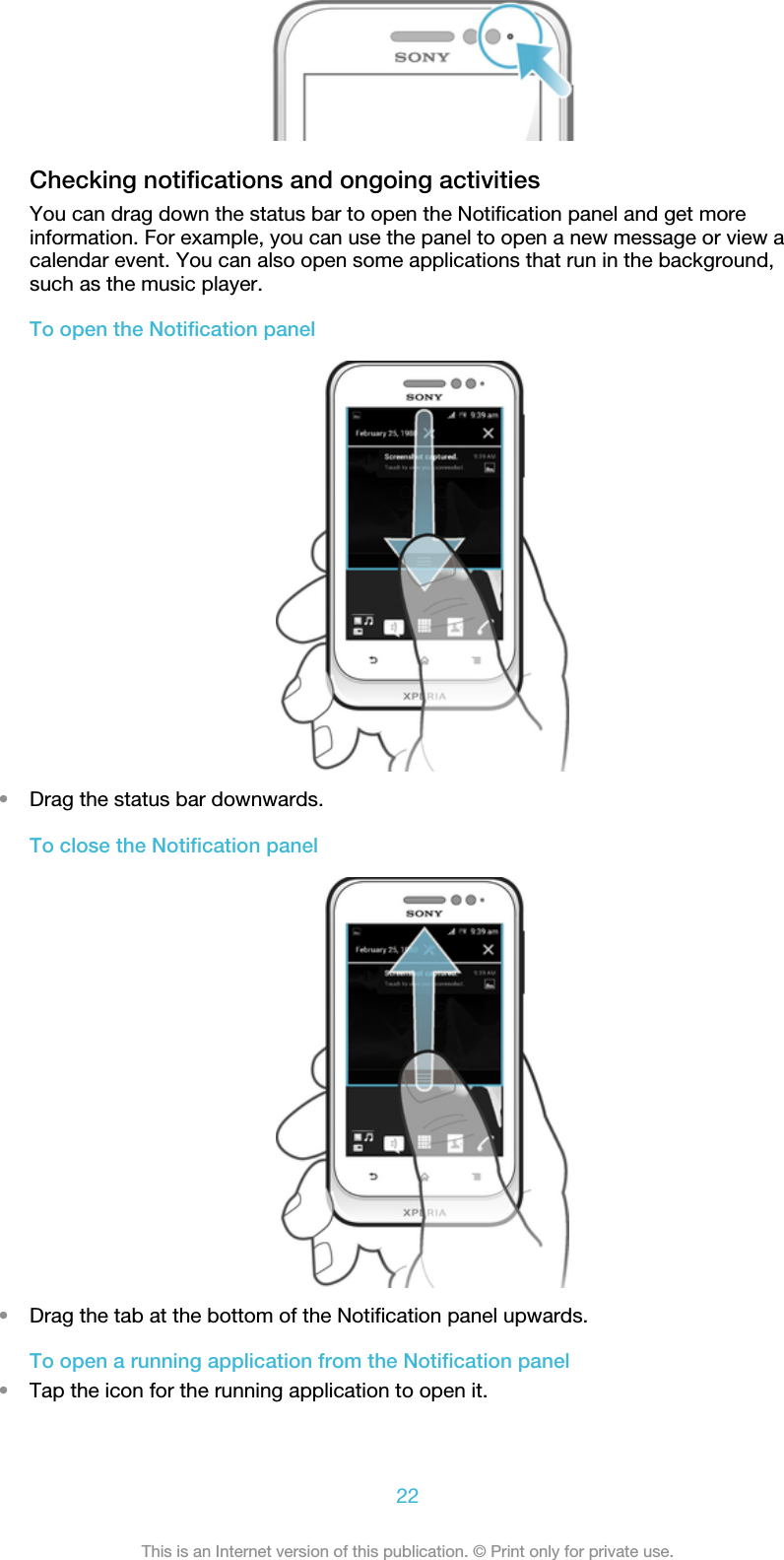 Checking notifications and ongoing activitiesYou can drag down the status bar to open the Notification panel and get moreinformation. For example, you can use the panel to open a new message or view acalendar event. You can also open some applications that run in the background,such as the music player.To open the Notification panel•Drag the status bar downwards.To close the Notification panel•Drag the tab at the bottom of the Notification panel upwards.To open a running application from the Notification panel•Tap the icon for the running application to open it.22This is an Internet version of this publication. © Print only for private use.
