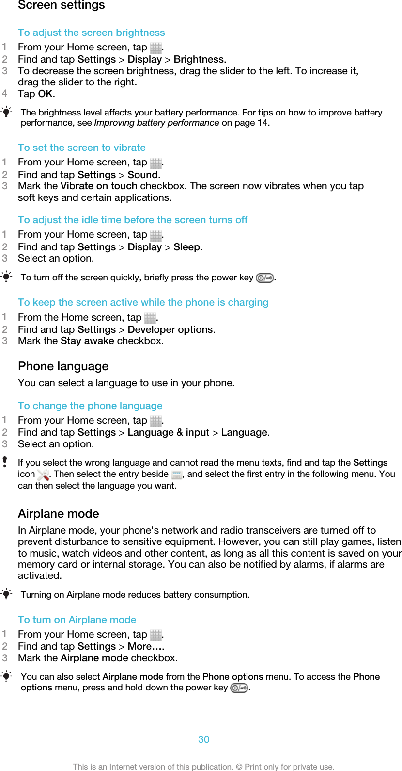 Screen settingsTo adjust the screen brightness1From your Home screen, tap  .2Find and tap Settings &gt; Display &gt; Brightness.3To decrease the screen brightness, drag the slider to the left. To increase it,drag the slider to the right.4Tap OK.The brightness level affects your battery performance. For tips on how to improve batteryperformance, see Improving battery performance on page 14.To set the screen to vibrate1From your Home screen, tap  .2Find and tap Settings &gt; Sound.3Mark the Vibrate on touch checkbox. The screen now vibrates when you tapsoft keys and certain applications.To adjust the idle time before the screen turns off1From your Home screen, tap  .2Find and tap Settings &gt; Display &gt; Sleep.3Select an option.To turn off the screen quickly, briefly press the power key  .To keep the screen active while the phone is charging1From the Home screen, tap  .2Find and tap Settings &gt; Developer options.3Mark the Stay awake checkbox.Phone languageYou can select a language to use in your phone.To change the phone language1From your Home screen, tap  .2Find and tap Settings &gt; Language &amp; input &gt; Language.3Select an option.If you select the wrong language and cannot read the menu texts, find and tap the Settingsicon  . Then select the entry beside  , and select the first entry in the following menu. Youcan then select the language you want.Airplane modeIn Airplane mode, your phone&apos;s network and radio transceivers are turned off toprevent disturbance to sensitive equipment. However, you can still play games, listento music, watch videos and other content, as long as all this content is saved on yourmemory card or internal storage. You can also be notified by alarms, if alarms areactivated.Turning on Airplane mode reduces battery consumption.To turn on Airplane mode1From your Home screen, tap  .2Find and tap Settings &gt; More….3Mark the Airplane mode checkbox.You can also select Airplane mode from the Phone options menu. To access the Phoneoptions menu, press and hold down the power key  .30This is an Internet version of this publication. © Print only for private use.