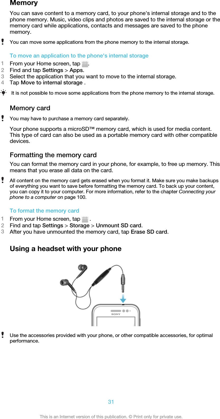 MemoryYou can save content to a memory card, to your phone&apos;s internal storage and to thephone memory. Music, video clips and photos are saved to the internal storage or thememory card while applications, contacts and messages are saved to the phonememory.You can move some applications from the phone memory to the internal storage.To move an application to the phone&apos;s internal storage1From your Home screen, tap  .2Find and tap Settings &gt; Apps.3Select the application that you want to move to the internal storage.4Tap Move to internal storage .It is not possible to move some applications from the phone memory to the internal storage.Memory cardYou may have to purchase a memory card separately.Your phone supports a microSD™ memory card, which is used for media content.This type of card can also be used as a portable memory card with other compatibledevices.Formatting the memory cardYou can format the memory card in your phone, for example, to free up memory. Thismeans that you erase all data on the card.All content on the memory card gets erased when you format it. Make sure you make backupsof everything you want to save before formatting the memory card. To back up your content,you can copy it to your computer. For more information, refer to the chapter Connecting yourphone to a computer on page 100.To format the memory card1From your Home screen, tap   .2Find and tap Settings &gt; Storage &gt; Unmount SD card.3After you have unmounted the memory card, tap Erase SD card.Using a headset with your phoneUse the accessories provided with your phone, or other compatible accessories, for optimalperformance.31This is an Internet version of this publication. © Print only for private use.