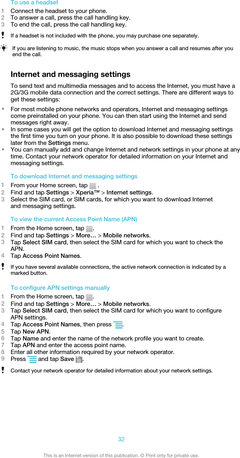 To use a headset1Connect the headset to your phone.2To answer a call, press the call handling key.3To end the call, press the call handling key.If a headset is not included with the phone, you may purchase one separately.If you are listening to music, the music stops when you answer a call and resumes after youend the call.Internet and messaging settingsTo send text and multimedia messages and to access the Internet, you must have a2G/3G mobile data connection and the correct settings. There are different ways toget these settings:•For most mobile phone networks and operators, Internet and messaging settingscome preinstalled on your phone. You can then start using the Internet and sendmessages right away.•In some cases you will get the option to download Internet and messaging settingsthe first time you turn on your phone. It is also possible to download these settingslater from the Settings menu.•You can manually add and change Internet and network settings in your phone at anytime. Contact your network operator for detailed information on your Internet andmessaging settings.To download Internet and messaging settings1From your Home screen, tap   .2Find and tap Settings &gt; Xperia™ &gt; Internet settings.3Select the SIM card, or SIM cards, for which you want to download Internetand messaging settings.To view the current Access Point Name (APN)1From the Home screen, tap  .2Find and tap Settings &gt; More… &gt; Mobile networks.3Tap Select SIM card, then select the SIM card for which you want to check theAPN.4Tap Access Point Names.If you have several available connections, the active network connection is indicated by amarked button.To configure APN settings manually1From the Home screen, tap  .2Find and tap Settings &gt; More… &gt; Mobile networks.3Tap Select SIM card, then select the SIM card for which you want to configureAPN settings.4Tap Access Point Names, then press  .5Tap New APN.6Tap Name and enter the name of the network profile you want to create.7Tap APN and enter the access point name.8Enter all other information required by your network operator.9Press   and tap Save  .Contact your network operator for detailed information about your network settings.32This is an Internet version of this publication. © Print only for private use.