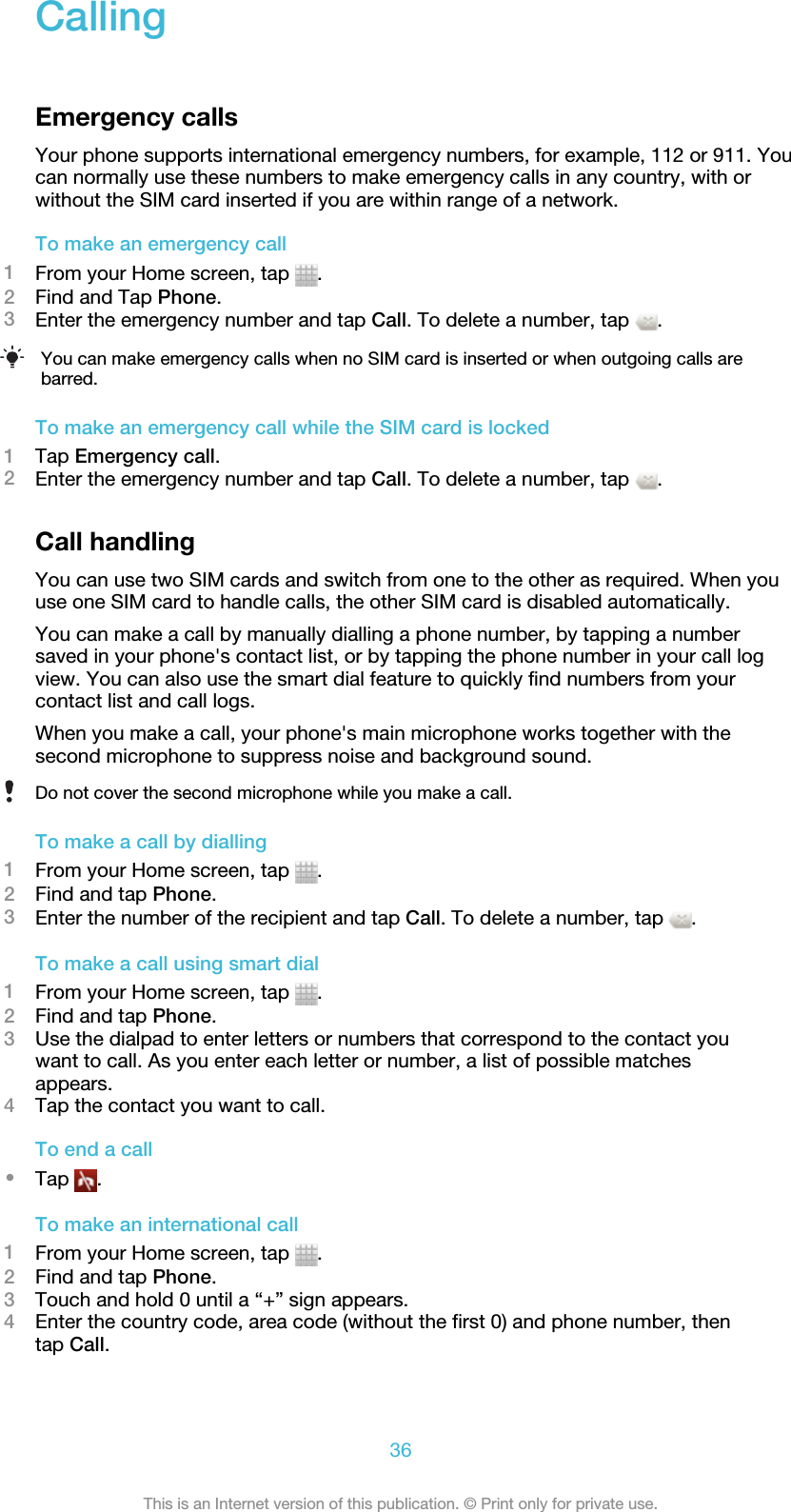 CallingEmergency callsYour phone supports international emergency numbers, for example, 112 or 911. Youcan normally use these numbers to make emergency calls in any country, with orwithout the SIM card inserted if you are within range of a network.To make an emergency call1From your Home screen, tap  .2Find and Tap Phone.3Enter the emergency number and tap Call. To delete a number, tap  .You can make emergency calls when no SIM card is inserted or when outgoing calls arebarred.To make an emergency call while the SIM card is locked1Tap Emergency call.2Enter the emergency number and tap Call. To delete a number, tap  .Call handlingYou can use two SIM cards and switch from one to the other as required. When youuse one SIM card to handle calls, the other SIM card is disabled automatically.You can make a call by manually dialling a phone number, by tapping a numbersaved in your phone&apos;s contact list, or by tapping the phone number in your call logview. You can also use the smart dial feature to quickly find numbers from yourcontact list and call logs.When you make a call, your phone&apos;s main microphone works together with thesecond microphone to suppress noise and background sound.Do not cover the second microphone while you make a call.To make a call by dialling1From your Home screen, tap  .2Find and tap Phone.3Enter the number of the recipient and tap Call. To delete a number, tap  .To make a call using smart dial1From your Home screen, tap  .2Find and tap Phone.3Use the dialpad to enter letters or numbers that correspond to the contact youwant to call. As you enter each letter or number, a list of possible matchesappears.4Tap the contact you want to call.To end a call•Tap  .To make an international call1From your Home screen, tap  .2Find and tap Phone.3Touch and hold 0 until a “+” sign appears.4Enter the country code, area code (without the first 0) and phone number, thentap Call.36This is an Internet version of this publication. © Print only for private use.