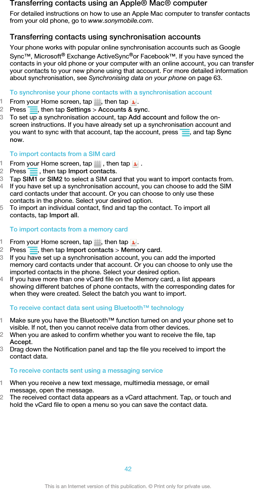 Transferring contacts using an Apple® Mac® computerFor detailed instructions on how to use an Apple Mac computer to transfer contactsfrom your old phone, go to www.sonymobile.com.Transferring contacts using synchronisation accountsYour phone works with popular online synchronisation accounts such as GoogleSync™, Microsoft® Exchange ActiveSync®or Facebook™. If you have synced thecontacts in your old phone or your computer with an online account, you can transferyour contacts to your new phone using that account. For more detailed informationabout synchronisation, see Synchronising data on your phone on page 63.To synchronise your phone contacts with a synchronisation account1From your Home screen, tap  , then tap  .2Press  , then tap Settings &gt; Accounts &amp; sync.3To set up a synchronisation account, tap Add account and follow the on-screen instructions. If you have already set up a synchronisation account andyou want to sync with that account, tap the account, press  , and tap Syncnow.To import contacts from a SIM card1From your Home screen, tap   , then tap   .2Press   , then tap Import contacts.3Tap SIM1 or SIM2 to select a SIM card that you want to import contacts from.4If you have set up a synchronisation account, you can choose to add the SIMcard contacts under that account. Or you can choose to only use thesecontacts in the phone. Select your desired option.5To import an individual contact, find and tap the contact. To import allcontacts, tap Import all.To import contacts from a memory card1From your Home screen, tap  , then tap  .2Press  , then tap Import contacts &gt; Memory card.3If you have set up a synchronisation account, you can add the importedmemory card contacts under that account. Or you can choose to only use theimported contacts in the phone. Select your desired option.4If you have more than one vCard file on the Memory card, a list appearsshowing different batches of phone contacts, with the corresponding dates forwhen they were created. Select the batch you want to import.To receive contact data sent using Bluetooth™ technology1Make sure you have the Bluetooth™ function turned on and your phone set tovisible. If not, then you cannot receive data from other devices.2When you are asked to confirm whether you want to receive the file, tapAccept.3Drag down the Notification panel and tap the file you received to import thecontact data.To receive contacts sent using a messaging service1When you receive a new text message, multimedia message, or emailmessage, open the message.2The received contact data appears as a vCard attachment. Tap, or touch andhold the vCard file to open a menu so you can save the contact data.42This is an Internet version of this publication. © Print only for private use.