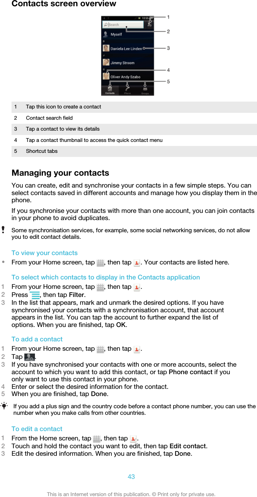 Contacts screen overview1 Tap this icon to create a contact2 Contact search field3 Tap a contact to view its details4 Tap a contact thumbnail to access the quick contact menu5 Shortcut tabsManaging your contactsYou can create, edit and synchronise your contacts in a few simple steps. You canselect contacts saved in different accounts and manage how you display them in thephone.If you synchronise your contacts with more than one account, you can join contactsin your phone to avoid duplicates.Some synchronisation services, for example, some social networking services, do not allowyou to edit contact details.To view your contacts•From your Home screen, tap  , then tap  . Your contacts are listed here.To select which contacts to display in the Contacts application1From your Home screen, tap  , then tap  .2Press  , then tap Filter.3In the list that appears, mark and unmark the desired options. If you havesynchronised your contacts with a synchronisation account, that accountappears in the list. You can tap the account to further expand the list ofoptions. When you are finished, tap OK.To add a contact1From your Home screen, tap  , then tap  .2Tap  .3If you have synchronised your contacts with one or more accounts, select theaccount to which you want to add this contact, or tap Phone contact if youonly want to use this contact in your phone.4Enter or select the desired information for the contact.5When you are finished, tap Done.If you add a plus sign and the country code before a contact phone number, you can use thenumber when you make calls from other countries.To edit a contact1From the Home screen, tap  , then tap  .2Touch and hold the contact you want to edit, then tap Edit contact.3Edit the desired information. When you are finished, tap Done.43This is an Internet version of this publication. © Print only for private use.