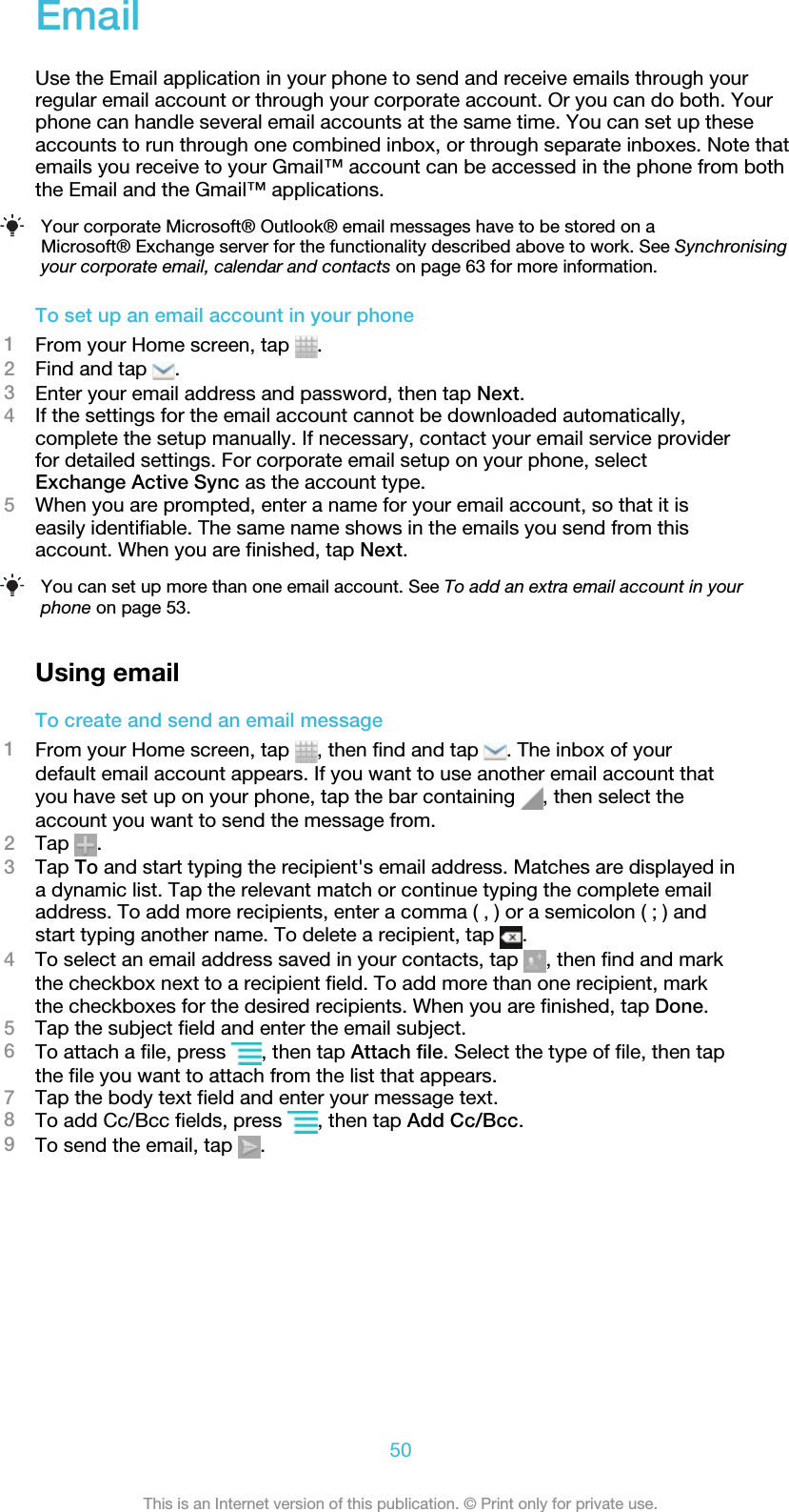 EmailUse the Email application in your phone to send and receive emails through yourregular email account or through your corporate account. Or you can do both. Yourphone can handle several email accounts at the same time. You can set up theseaccounts to run through one combined inbox, or through separate inboxes. Note thatemails you receive to your Gmail™ account can be accessed in the phone from boththe Email and the Gmail™ applications.Your corporate Microsoft® Outlook® email messages have to be stored on aMicrosoft® Exchange server for the functionality described above to work. See Synchronisingyour corporate email, calendar and contacts on page 63 for more information.To set up an email account in your phone1From your Home screen, tap  .2Find and tap  .3Enter your email address and password, then tap Next.4If the settings for the email account cannot be downloaded automatically,complete the setup manually. If necessary, contact your email service providerfor detailed settings. For corporate email setup on your phone, selectExchange Active Sync as the account type.5When you are prompted, enter a name for your email account, so that it iseasily identifiable. The same name shows in the emails you send from thisaccount. When you are finished, tap Next.You can set up more than one email account. See To add an extra email account in yourphone on page 53.Using emailTo create and send an email message1From your Home screen, tap  , then find and tap  . The inbox of yourdefault email account appears. If you want to use another email account thatyou have set up on your phone, tap the bar containing  , then select theaccount you want to send the message from.2Tap  .3Tap To and start typing the recipient&apos;s email address. Matches are displayed ina dynamic list. Tap the relevant match or continue typing the complete emailaddress. To add more recipients, enter a comma ( , ) or a semicolon ( ; ) andstart typing another name. To delete a recipient, tap  .4To select an email address saved in your contacts, tap  , then find and markthe checkbox next to a recipient field. To add more than one recipient, markthe checkboxes for the desired recipients. When you are finished, tap Done.5Tap the subject field and enter the email subject.6To attach a file, press  , then tap Attach file. Select the type of file, then tapthe file you want to attach from the list that appears.7Tap the body text field and enter your message text.8To add Cc/Bcc fields, press  , then tap Add Cc/Bcc.9To send the email, tap  .50This is an Internet version of this publication. © Print only for private use.