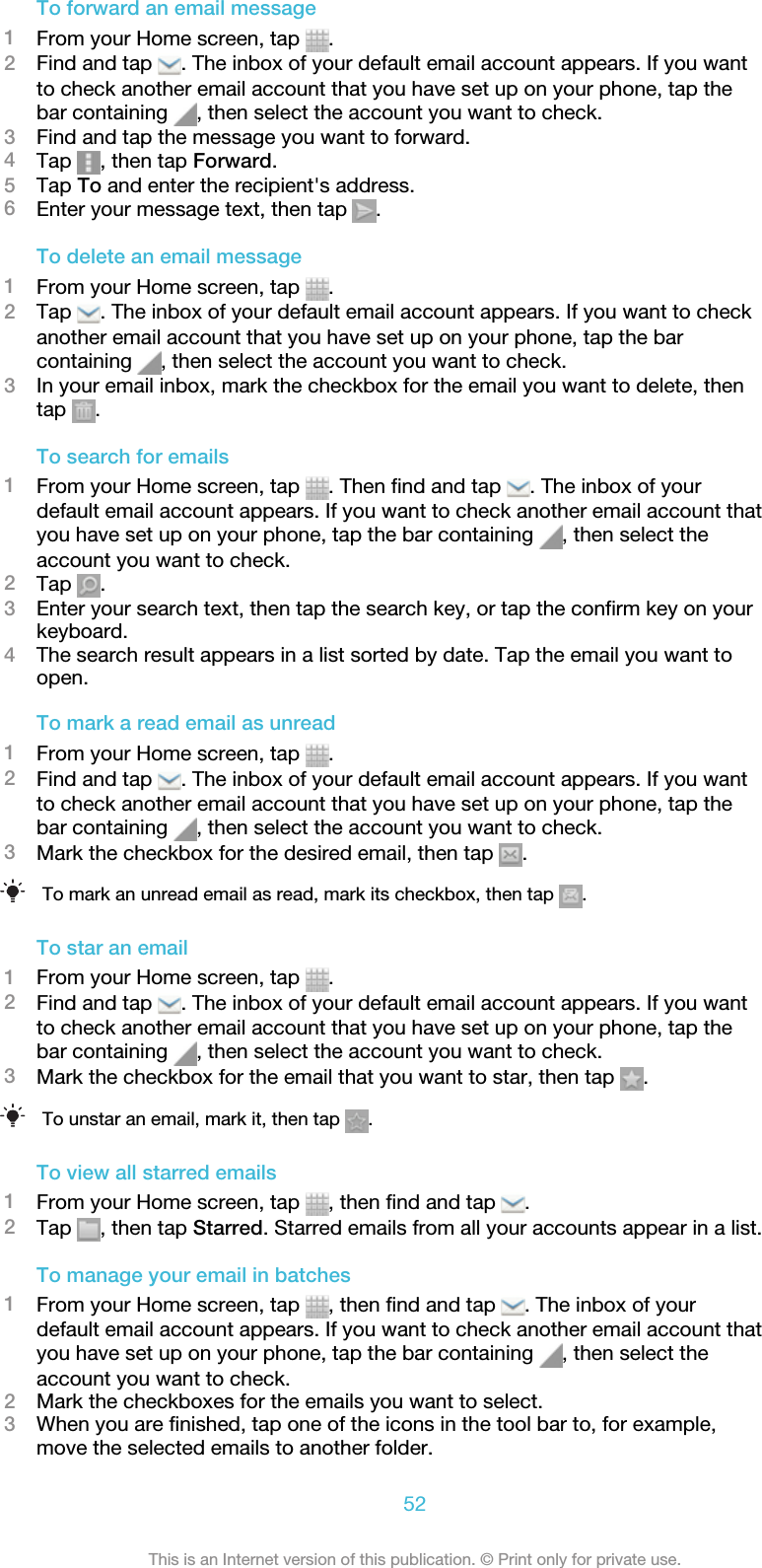 To forward an email message1From your Home screen, tap  .2Find and tap  . The inbox of your default email account appears. If you wantto check another email account that you have set up on your phone, tap thebar containing  , then select the account you want to check.3Find and tap the message you want to forward.4Tap  , then tap Forward.5Tap To and enter the recipient&apos;s address.6Enter your message text, then tap  .To delete an email message1From your Home screen, tap  .2Tap  . The inbox of your default email account appears. If you want to checkanother email account that you have set up on your phone, tap the barcontaining  , then select the account you want to check.3In your email inbox, mark the checkbox for the email you want to delete, thentap  .To search for emails1From your Home screen, tap  . Then find and tap  . The inbox of yourdefault email account appears. If you want to check another email account thatyou have set up on your phone, tap the bar containing  , then select theaccount you want to check.2Tap  .3Enter your search text, then tap the search key, or tap the confirm key on yourkeyboard.4The search result appears in a list sorted by date. Tap the email you want toopen.To mark a read email as unread1From your Home screen, tap  .2Find and tap  . The inbox of your default email account appears. If you wantto check another email account that you have set up on your phone, tap thebar containing  , then select the account you want to check.3Mark the checkbox for the desired email, then tap  .To mark an unread email as read, mark its checkbox, then tap  .To star an email1From your Home screen, tap  .2Find and tap  . The inbox of your default email account appears. If you wantto check another email account that you have set up on your phone, tap thebar containing  , then select the account you want to check.3Mark the checkbox for the email that you want to star, then tap  .To unstar an email, mark it, then tap  .To view all starred emails1From your Home screen, tap  , then find and tap  .2Tap  , then tap Starred. Starred emails from all your accounts appear in a list.To manage your email in batches1From your Home screen, tap  , then find and tap  . The inbox of yourdefault email account appears. If you want to check another email account thatyou have set up on your phone, tap the bar containing  , then select theaccount you want to check.2Mark the checkboxes for the emails you want to select.3When you are finished, tap one of the icons in the tool bar to, for example,move the selected emails to another folder.52This is an Internet version of this publication. © Print only for private use.