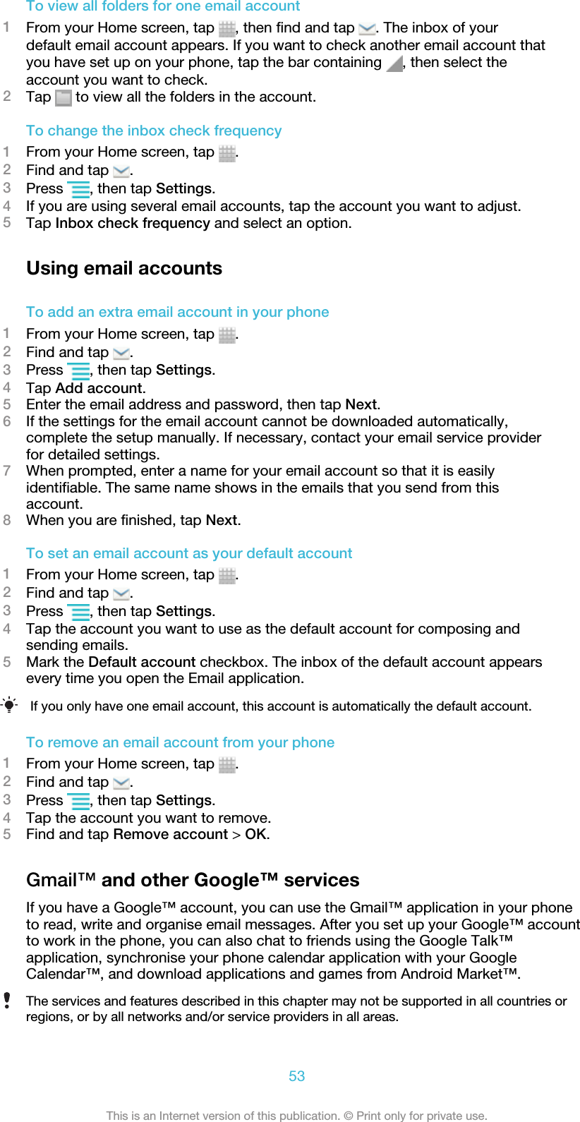 To view all folders for one email account1From your Home screen, tap  , then find and tap  . The inbox of yourdefault email account appears. If you want to check another email account thatyou have set up on your phone, tap the bar containing  , then select theaccount you want to check.2Tap   to view all the folders in the account.To change the inbox check frequency1From your Home screen, tap  .2Find and tap  .3Press  , then tap Settings.4If you are using several email accounts, tap the account you want to adjust.5Tap Inbox check frequency and select an option.Using email accountsTo add an extra email account in your phone1From your Home screen, tap  .2Find and tap  .3Press  , then tap Settings.4Tap Add account.5Enter the email address and password, then tap Next.6If the settings for the email account cannot be downloaded automatically,complete the setup manually. If necessary, contact your email service providerfor detailed settings.7When prompted, enter a name for your email account so that it is easilyidentifiable. The same name shows in the emails that you send from thisaccount.8When you are finished, tap Next.To set an email account as your default account1From your Home screen, tap  .2Find and tap  .3Press  , then tap Settings.4Tap the account you want to use as the default account for composing andsending emails.5Mark the Default account checkbox. The inbox of the default account appearsevery time you open the Email application.If you only have one email account, this account is automatically the default account.To remove an email account from your phone1From your Home screen, tap  .2Find and tap  .3Press  , then tap Settings.4Tap the account you want to remove.5Find and tap Remove account &gt; OK.Gmail™ and other Google™ servicesIf you have a Google™ account, you can use the Gmail™ application in your phoneto read, write and organise email messages. After you set up your Google™ accountto work in the phone, you can also chat to friends using the Google Talk™application, synchronise your phone calendar application with your GoogleCalendar™, and download applications and games from Android Market™.The services and features described in this chapter may not be supported in all countries orregions, or by all networks and/or service providers in all areas.53This is an Internet version of this publication. © Print only for private use.