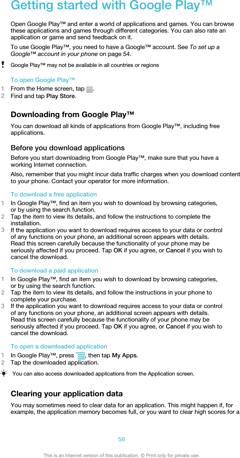 Getting started with Google Play™Open Google Play™ and enter a world of applications and games. You can browsethese applications and games through different categories. You can also rate anapplication or game and send feedback on it.To use Google Play™, you need to have a Google™ account. See To set up aGoogle™ account in your phone on page 54.Google Play™ may not be available in all countries or regionsTo open Google Play™1From the Home screen, tap  .2Find and tap Play Store.Downloading from Google Play™You can download all kinds of applications from Google Play™, including freeapplications.Before you download applicationsBefore you start downloading from Google Play™, make sure that you have aworking Internet connection.Also, remember that you might incur data traffic charges when you download contentto your phone. Contact your operator for more information.To download a free application1In Google Play™, find an item you wish to download by browsing categories,or by using the search function.2Tap the item to view its details, and follow the instructions to complete theinstallation.3If the application you want to download requires access to your data or controlof any functions on your phone, an additional screen appears with details.Read this screen carefully because the functionality of your phone may beseriously affected if you proceed. Tap OK if you agree, or Cancel if you wish tocancel the download.To download a paid application1In Google Play™, find an item you wish to download by browsing categories,or by using the search function.2Tap the item to view its details, and follow the instructions in your phone tocomplete your purchase.3If the application you want to download requires access to your data or controlof any functions on your phone, an additional screen appears with details.Read this screen carefully because the functionality of your phone may beseriously affected if you proceed. Tap OK if you agree, or Cancel if you wish tocancel the download.To open a downloaded application1In Google Play™, press  , then tap My Apps.2Tap the downloaded application.You can also access downloaded applications from the Application screen.Clearing your application dataYou may sometimes need to clear data for an application. This might happen if, forexample, the application memory becomes full, or you want to clear high scores for a56This is an Internet version of this publication. © Print only for private use.