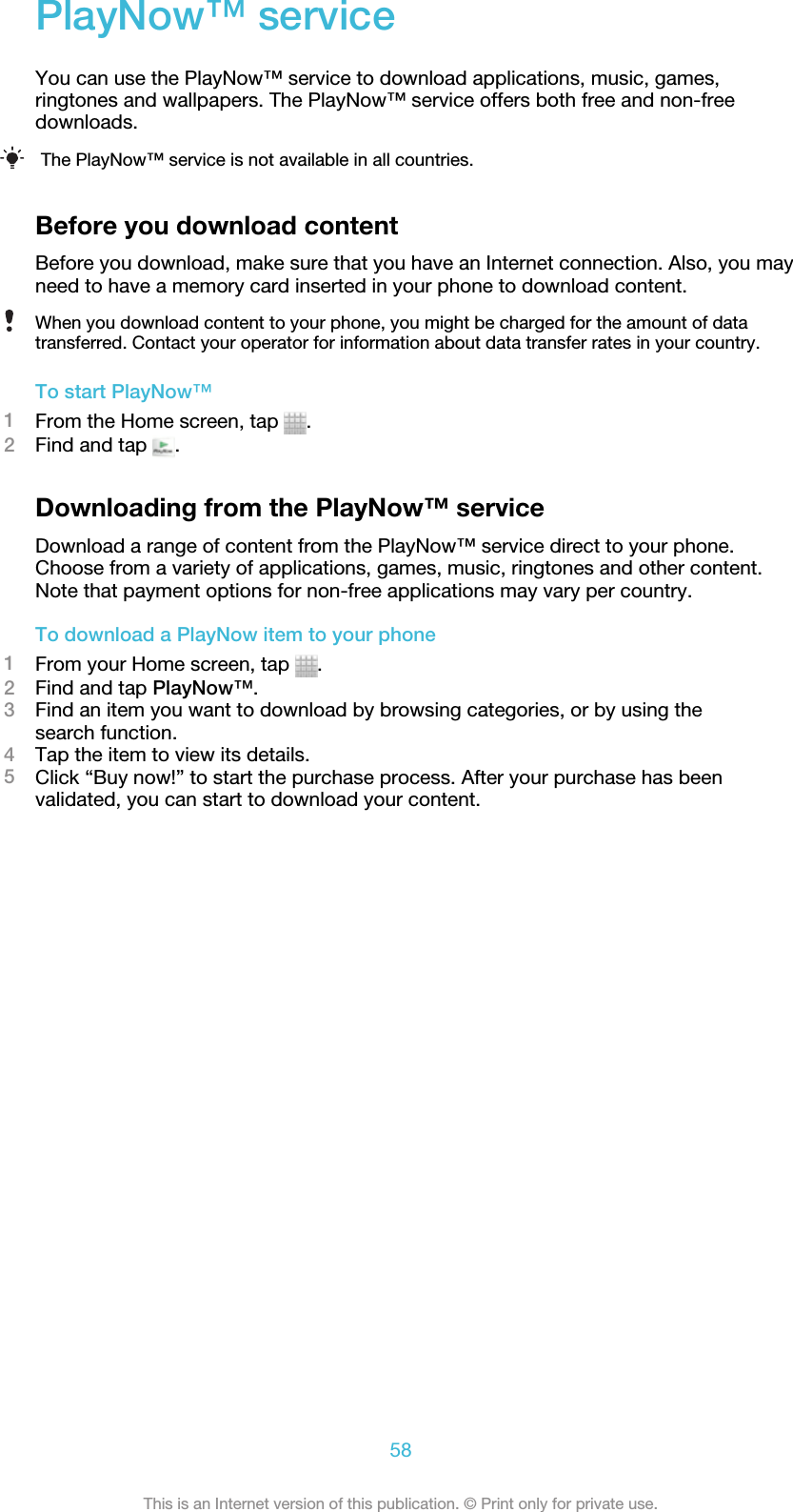 PlayNow™ serviceYou can use the PlayNow™ service to download applications, music, games,ringtones and wallpapers. The PlayNow™ service offers both free and non-freedownloads.The PlayNow™ service is not available in all countries.Before you download contentBefore you download, make sure that you have an Internet connection. Also, you mayneed to have a memory card inserted in your phone to download content.When you download content to your phone, you might be charged for the amount of datatransferred. Contact your operator for information about data transfer rates in your country.To start PlayNow™1From the Home screen, tap  .2Find and tap  .Downloading from the PlayNow™ serviceDownload a range of content from the PlayNow™ service direct to your phone.Choose from a variety of applications, games, music, ringtones and other content.Note that payment options for non-free applications may vary per country.To download a PlayNow item to your phone1From your Home screen, tap  .2Find and tap PlayNow™.3Find an item you want to download by browsing categories, or by using thesearch function.4Tap the item to view its details.5Click “Buy now!” to start the purchase process. After your purchase has beenvalidated, you can start to download your content.58This is an Internet version of this publication. © Print only for private use.