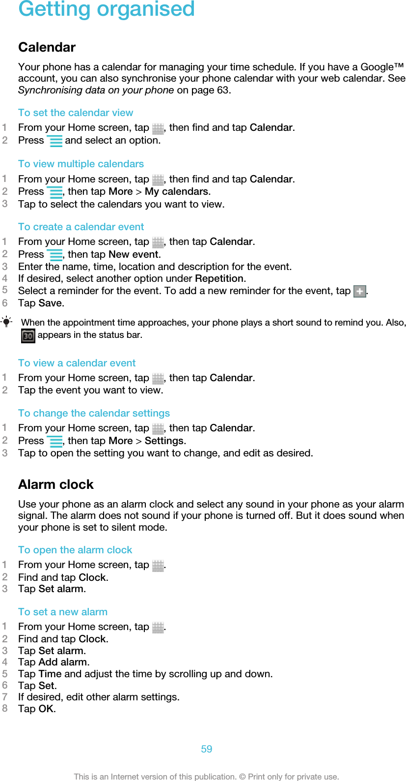 Getting organisedCalendarYour phone has a calendar for managing your time schedule. If you have a Google™account, you can also synchronise your phone calendar with your web calendar. SeeSynchronising data on your phone on page 63.To set the calendar view1From your Home screen, tap  , then find and tap Calendar.2Press   and select an option.To view multiple calendars1From your Home screen, tap  , then find and tap Calendar.2Press  , then tap More &gt; My calendars.3Tap to select the calendars you want to view.To create a calendar event1From your Home screen, tap  , then tap Calendar.2Press  , then tap New event.3Enter the name, time, location and description for the event.4If desired, select another option under Repetition.5Select a reminder for the event. To add a new reminder for the event, tap  .6Tap Save.When the appointment time approaches, your phone plays a short sound to remind you. Also, appears in the status bar.To view a calendar event1From your Home screen, tap  , then tap Calendar.2Tap the event you want to view.To change the calendar settings1From your Home screen, tap  , then tap Calendar.2Press  , then tap More &gt; Settings.3Tap to open the setting you want to change, and edit as desired.Alarm clockUse your phone as an alarm clock and select any sound in your phone as your alarmsignal. The alarm does not sound if your phone is turned off. But it does sound whenyour phone is set to silent mode.To open the alarm clock1From your Home screen, tap  .2Find and tap Clock.3Tap Set alarm.To set a new alarm1From your Home screen, tap  .2Find and tap Clock.3Tap Set alarm.4Tap Add alarm.5Tap Time and adjust the time by scrolling up and down.6Tap Set.7If desired, edit other alarm settings.8Tap OK.59This is an Internet version of this publication. © Print only for private use.