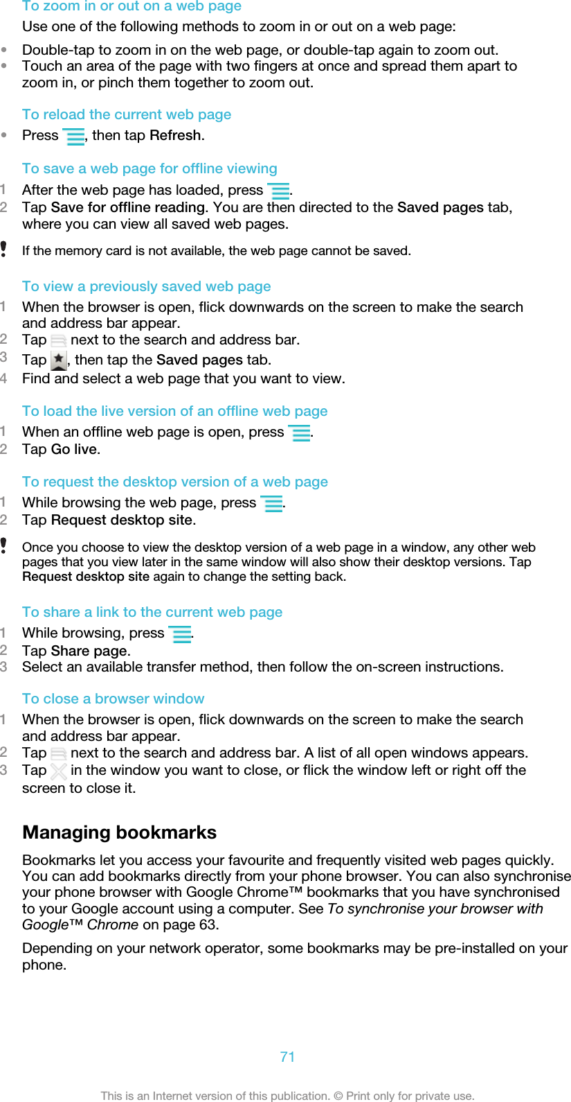 To zoom in or out on a web pageUse one of the following methods to zoom in or out on a web page:•Double-tap to zoom in on the web page, or double-tap again to zoom out.•Touch an area of the page with two fingers at once and spread them apart tozoom in, or pinch them together to zoom out.To reload the current web page•Press  , then tap Refresh.To save a web page for offline viewing1After the web page has loaded, press  .2Tap Save for offline reading. You are then directed to the Saved pages tab,where you can view all saved web pages.If the memory card is not available, the web page cannot be saved.To view a previously saved web page1When the browser is open, flick downwards on the screen to make the searchand address bar appear.2Tap   next to the search and address bar.3Tap  , then tap the Saved pages tab.4Find and select a web page that you want to view.To load the live version of an offline web page1When an offline web page is open, press  .2Tap Go live.To request the desktop version of a web page1While browsing the web page, press  .2Tap Request desktop site.Once you choose to view the desktop version of a web page in a window, any other webpages that you view later in the same window will also show their desktop versions. TapRequest desktop site again to change the setting back.To share a link to the current web page1While browsing, press  .2Tap Share page.3Select an available transfer method, then follow the on-screen instructions.To close a browser window1When the browser is open, flick downwards on the screen to make the searchand address bar appear.2Tap   next to the search and address bar. A list of all open windows appears.3Tap   in the window you want to close, or flick the window left or right off thescreen to close it.Managing bookmarksBookmarks let you access your favourite and frequently visited web pages quickly.You can add bookmarks directly from your phone browser. You can also synchroniseyour phone browser with Google Chrome™ bookmarks that you have synchronisedto your Google account using a computer. See To synchronise your browser withGoogle™ Chrome on page 63.Depending on your network operator, some bookmarks may be pre-installed on yourphone.71This is an Internet version of this publication. © Print only for private use.