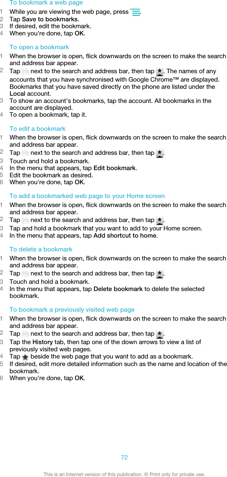 To bookmark a web page1While you are viewing the web page, press  .2Tap Save to bookmarks.3If desired, edit the bookmark.4When you&apos;re done, tap OK.To open a bookmark1When the browser is open, flick downwards on the screen to make the searchand address bar appear.2Tap   next to the search and address bar, then tap  . The names of anyaccounts that you have synchronised with Google Chrome™ are displayed.Bookmarks that you have saved directly on the phone are listed under theLocal account.3To show an account&apos;s bookmarks, tap the account. All bookmarks in theaccount are displayed.4To open a bookmark, tap it.To edit a bookmark1When the browser is open, flick downwards on the screen to make the searchand address bar appear.2Tap   next to the search and address bar, then tap  .3Touch and hold a bookmark.4In the menu that appears, tap Edit bookmark.5Edit the bookmark as desired.6When you&apos;re done, tap OK.To add a bookmarked web page to your Home screen1When the browser is open, flick downwards on the screen to make the searchand address bar appear.2Tap   next to the search and address bar, then tap  .3Tap and hold a bookmark that you want to add to your Home screen.4In the menu that appears, tap Add shortcut to home.To delete a bookmark1When the browser is open, flick downwards on the screen to make the searchand address bar appear.2Tap   next to the search and address bar, then tap  .3Touch and hold a bookmark.4In the menu that appears, tap Delete bookmark to delete the selectedbookmark.To bookmark a previously visited web page1When the browser is open, flick downwards on the screen to make the searchand address bar appear.2Tap   next to the search and address bar, then tap  .3Tap the History tab, then tap one of the down arrows to view a list ofpreviously visited web pages.4Tap   beside the web page that you want to add as a bookmark.5If desired, edit more detailed information such as the name and location of thebookmark.6When you&apos;re done, tap OK.72This is an Internet version of this publication. © Print only for private use.
