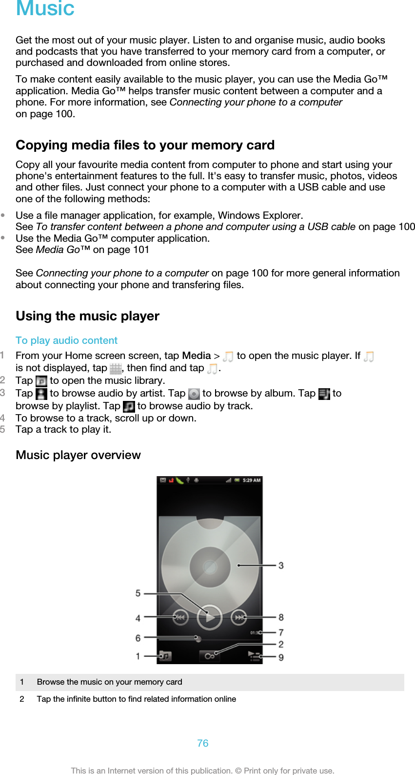 MusicGet the most out of your music player. Listen to and organise music, audio booksand podcasts that you have transferred to your memory card from a computer, orpurchased and downloaded from online stores.To make content easily available to the music player, you can use the Media Go™application. Media Go™ helps transfer music content between a computer and aphone. For more information, see Connecting your phone to a computeron page 100.Copying media files to your memory cardCopy all your favourite media content from computer to phone and start using yourphone&apos;s entertainment features to the full. It&apos;s easy to transfer music, photos, videosand other files. Just connect your phone to a computer with a USB cable and useone of the following methods:•Use a file manager application, for example, Windows Explorer.See To transfer content between a phone and computer using a USB cable on page 100•Use the Media Go™ computer application.See Media Go™ on page 101See Connecting your phone to a computer on page 100 for more general informationabout connecting your phone and transfering files.Using the music playerTo play audio content1From your Home screen screen, tap Media &gt;   to open the music player. If is not displayed, tap  , then find and tap  .2Tap   to open the music library.3Tap   to browse audio by artist. Tap   to browse by album. Tap   tobrowse by playlist. Tap   to browse audio by track.4To browse to a track, scroll up or down.5Tap a track to play it.Music player overview1 Browse the music on your memory card2 Tap the infinite button to find related information online76This is an Internet version of this publication. © Print only for private use.