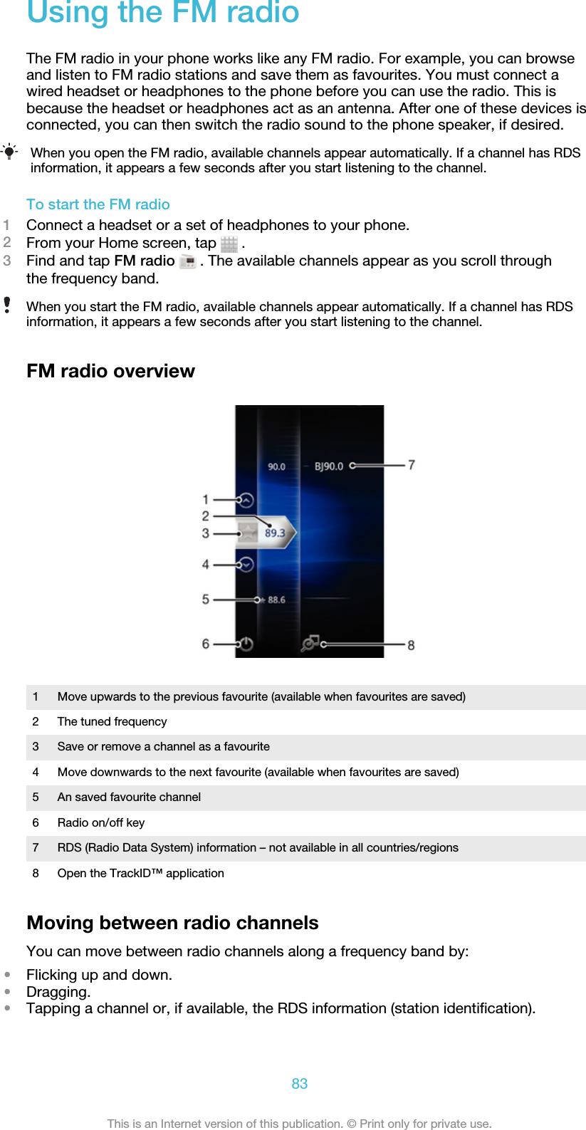 Using the FM radioThe FM radio in your phone works like any FM radio. For example, you can browseand listen to FM radio stations and save them as favourites. You must connect awired headset or headphones to the phone before you can use the radio. This isbecause the headset or headphones act as an antenna. After one of these devices isconnected, you can then switch the radio sound to the phone speaker, if desired.When you open the FM radio, available channels appear automatically. If a channel has RDSinformation, it appears a few seconds after you start listening to the channel.To start the FM radio1Connect a headset or a set of headphones to your phone.2From your Home screen, tap   .3Find and tap FM radio  . The available channels appear as you scroll throughthe frequency band.When you start the FM radio, available channels appear automatically. If a channel has RDSinformation, it appears a few seconds after you start listening to the channel.FM radio overview1 Move upwards to the previous favourite (available when favourites are saved)2 The tuned frequency3 Save or remove a channel as a favourite4 Move downwards to the next favourite (available when favourites are saved)5 An saved favourite channel6 Radio on/off key7 RDS (Radio Data System) information – not available in all countries/regions8 Open the TrackID™ applicationMoving between radio channelsYou can move between radio channels along a frequency band by:•Flicking up and down.•Dragging.•Tapping a channel or, if available, the RDS information (station identification).83This is an Internet version of this publication. © Print only for private use.