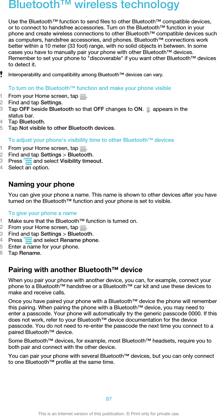 Bluetooth™ wireless technologyUse the Bluetooth™ function to send files to other Bluetooth™ compatible devices,or to connect to handsfree accessories. Turn on the Bluetooth™ function in yourphone and create wireless connections to other Bluetooth™ compatible devices suchas computers, handsfree accessories, and phones. Bluetooth™ connections workbetter within a 10 meter (33 foot) range, with no solid objects in between. In somecases you have to manually pair your phone with other Bluetooth™ devices.Remember to set your phone to &quot;discoverable&quot; if you want other Bluetooth™ devicesto detect it.Interoperability and compatibility among Bluetooth™ devices can vary.To turn on the Bluetooth™ function and make your phone visible1From your Home screen, tap  .2Find and tap Settings.3Tap OFF beside Bluetooth so that OFF changes to ON.   appears in thestatus bar.4Tap Bluetooth.5Tap Not visible to other Bluetooth devices.To adjust your phone&apos;s visibility time to other Bluetooth™ devices1From your Home screen, tap  .2Find and tap Settings &gt; Bluetooth.3Press   and select Visibility timeout.4Select an option.Naming your phoneYou can give your phone a name. This name is shown to other devices after you haveturned on the Bluetooth™ function and your phone is set to visible.To give your phone a name1Make sure that the Bluetooth™ function is turned on.2From your Home screen, tap  .3Find and tap Settings &gt; Bluetooth.4Press   and select Rename phone.5Enter a name for your phone.6Tap Rename.Pairing with another Bluetooth™ deviceWhen you pair your phone with another device, you can, for example, connect yourphone to a Bluetooth™ handsfree or a Bluetooth™ car kit and use these devices tomake and receive calls.Once you have paired your phone with a Bluetooth™ device the phone will rememberthis pairing. When pairing the phone with a Bluetooth™ device, you may need toenter a passcode. Your phone will automatically try the generic passcode 0000. If thisdoes not work, refer to your Bluetooth™ device documentation for the devicepasscode. You do not need to re-enter the passcode the next time you connect to apaired Bluetooth™ device.Some Bluetooth™ devices, for example, most Bluetooth™ headsets, require you toboth pair and connect with the other device.You can pair your phone with several Bluetooth™ devices, but you can only connectto one Bluetooth™ profile at the same time.97This is an Internet version of this publication. © Print only for private use.