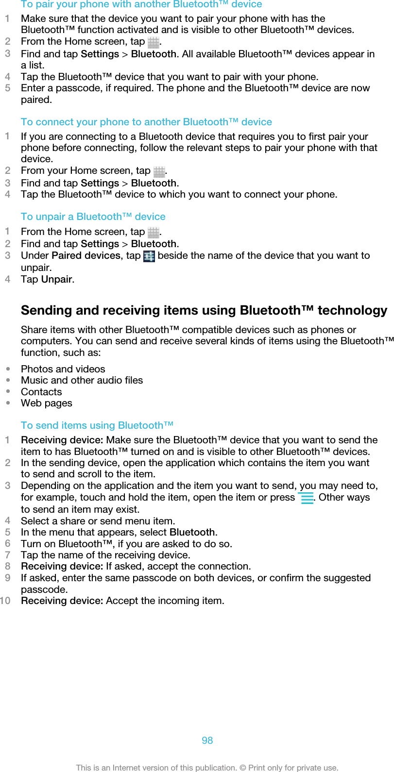 To pair your phone with another Bluetooth™ device1Make sure that the device you want to pair your phone with has theBluetooth™ function activated and is visible to other Bluetooth™ devices.2From the Home screen, tap  .3Find and tap Settings &gt; Bluetooth. All available Bluetooth™ devices appear ina list.4Tap the Bluetooth™ device that you want to pair with your phone.5Enter a passcode, if required. The phone and the Bluetooth™ device are nowpaired.To connect your phone to another Bluetooth™ device1If you are connecting to a Bluetooth device that requires you to first pair yourphone before connecting, follow the relevant steps to pair your phone with thatdevice.2From your Home screen, tap  .3Find and tap Settings &gt; Bluetooth.4Tap the Bluetooth™ device to which you want to connect your phone.To unpair a Bluetooth™ device1From the Home screen, tap  .2Find and tap Settings &gt; Bluetooth.3Under Paired devices, tap   beside the name of the device that you want tounpair.4Tap Unpair.Sending and receiving items using Bluetooth™ technologyShare items with other Bluetooth™ compatible devices such as phones orcomputers. You can send and receive several kinds of items using the Bluetooth™function, such as:•Photos and videos•Music and other audio files•Contacts•Web pagesTo send items using Bluetooth™1Receiving device: Make sure the Bluetooth™ device that you want to send theitem to has Bluetooth™ turned on and is visible to other Bluetooth™ devices.2In the sending device, open the application which contains the item you wantto send and scroll to the item.3Depending on the application and the item you want to send, you may need to,for example, touch and hold the item, open the item or press  . Other waysto send an item may exist.4Select a share or send menu item.5In the menu that appears, select Bluetooth.6Turn on Bluetooth™, if you are asked to do so.7Tap the name of the receiving device.8Receiving device: If asked, accept the connection.9If asked, enter the same passcode on both devices, or confirm the suggestedpasscode.10 Receiving device: Accept the incoming item.98This is an Internet version of this publication. © Print only for private use.