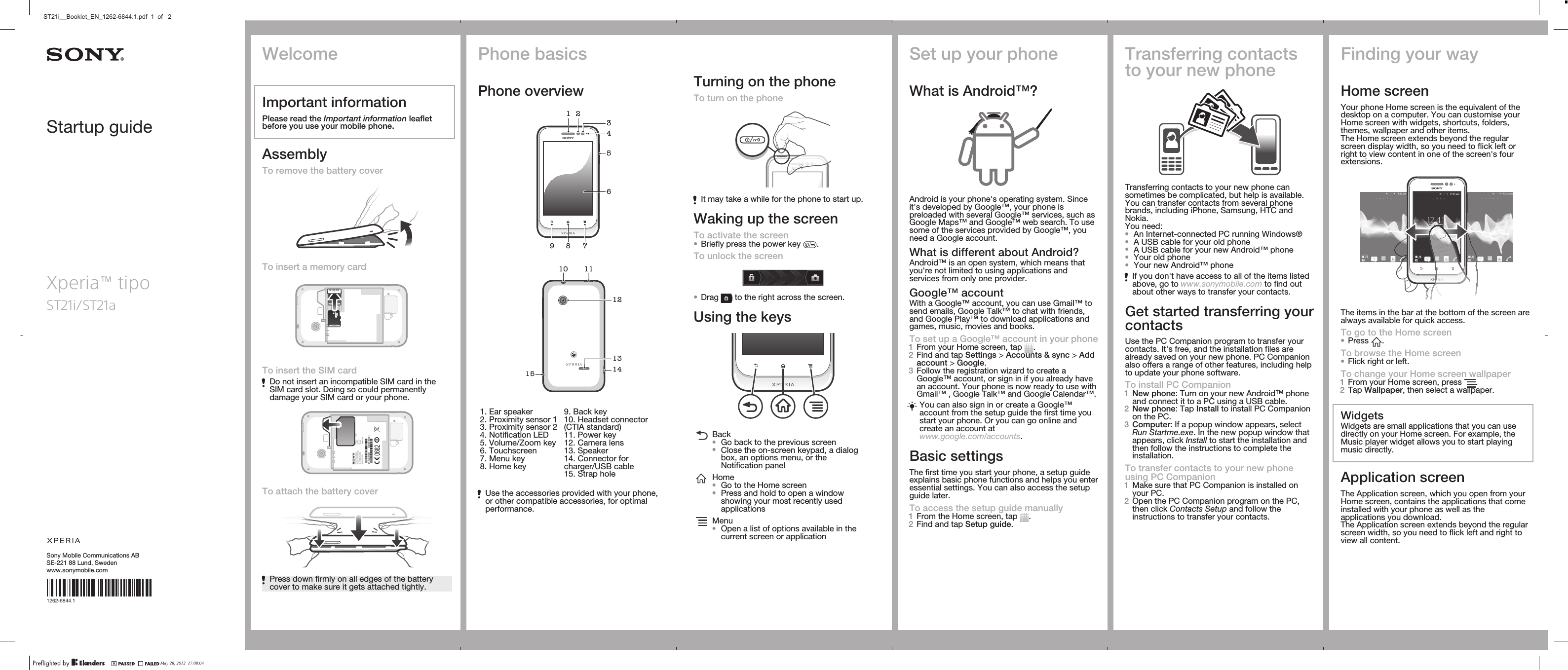 Startup guideSony Mobile Communications ABSE-221 88 Lund, Swedenwww.sonymobile.comXperia™ tipoST21i/ST21a1262-6844.1Phone basicsPhone overview4896751 23   101213141511   1. Ear speaker2. Proximity sensor 13. Proximity sensor 24. Notification LED5. Volume/Zoom key6. Touchscreen7. Menu key8. Home key9. Back key10. Headset connector(CTIA standard)11. Power key12. Camera lens13. Speaker14. Connector forcharger/USB cable15. Strap holeUse the accessories provided with your phone,or other compatible accessories, for optimalperformance.Turning on the phoneTo turn on the phoneIt may take a while for the phone to start up.Waking up the screenTo activate the screen•Briefly press the power key  .To unlock the screen•Drag   to the right across the screen.Using the keysBack•Go back to the previous screen•Close the on-screen keypad, a dialogbox, an options menu, or theNotification panelHome•Go to the Home screen•Press and hold to open a windowshowing your most recently usedapplicationsMenu•Open a list of options available in thecurrent screen or applicationSet up your phoneWhat is Android™?Android is your phone&apos;s operating system. Sinceit&apos;s developed by Google™, your phone ispreloaded with several Google™ services, such asGoogle Maps™ and Google™ web search. To usesome of the services provided by Google™, youneed a Google account.What is different about Android?Android™ is an open system, which means thatyou&apos;re not limited to using applications andservices from only one provider.Google™ accountWith a Google™ account, you can use Gmail™ tosend emails, Google Talk™ to chat with friends,and Google Play™ to download applications andgames, music, movies and books.To set up a Google™ account in your phone1From your Home screen, tap  .2Find and tap Settings &gt; Accounts &amp; sync &gt; Addaccount &gt; Google.3Follow the registration wizard to create aGoogle™ account, or sign in if you already havean account. Your phone is now ready to use withGmail™ , Google Talk™ and Google Calendar™.You can also sign in or create a Google™account from the setup guide the first time youstart your phone. Or you can go online andcreate an account atwww.google.com/accounts.Basic settingsThe first time you start your phone, a setup guideexplains basic phone functions and helps you enteressential settings. You can also access the setupguide later.To access the setup guide manually1From the Home screen, tap  .2Find and tap Setup guide.Transferring contactsto your new phoneTransferring contacts to your new phone cansometimes be complicated, but help is available.You can transfer contacts from several phonebrands, including iPhone, Samsung, HTC andNokia.You need:•An Internet-connected PC running Windows®•A USB cable for your old phone•A USB cable for your new Android™ phone•Your old phone•Your new Android™ phoneIf you don&apos;t have access to all of the items listedabove, go to www.sonymobile.com to find outabout other ways to transfer your contacts.Get started transferring yourcontactsUse the PC Companion program to transfer yourcontacts. It&apos;s free, and the installation files arealready saved on your new phone. PC Companionalso offers a range of other features, including helpto update your phone software.To install PC Companion1New phone: Turn on your new Android™ phoneand connect it to a PC using a USB cable.2New phone: Tap Install to install PC Companionon the PC.3Computer: If a popup window appears, selectRun Startme.exe. In the new popup window thatappears, click Install to start the installation andthen follow the instructions to complete theinstallation.To transfer contacts to your new phoneusing PC Companion1Make sure that PC Companion is installed onyour PC.2Open the PC Companion program on the PC,then click Contacts Setup and follow theinstructions to transfer your contacts.Finding your wayHome screenYour phone Home screen is the equivalent of thedesktop on a computer. You can customise yourHome screen with widgets, shortcuts, folders,themes, wallpaper and other items.The Home screen extends beyond the regularscreen display width, so you need to flick left orright to view content in one of the screen&apos;s fourextensions.The items in the bar at the bottom of the screen arealways available for quick access.To go to the Home screen•Press  .To browse the Home screen•Flick right or left.To change your Home screen wallpaper1From your Home screen, press  .2Tap Wallpaper, then select a wallpaper.WidgetsWidgets are small applications that you can usedirectly on your Home screen. For example, theMusic player widget allows you to start playingmusic directly.Application screenThe Application screen, which you open from yourHome screen, contains the applications that comeinstalled with your phone as well as theapplications you download.The Application screen extends beyond the regularscreen width, so you need to flick left and right toview all content.WelcomeImportant informationPlease read the Important information leafletbefore you use your mobile phone.AssemblyTo remove the battery coverTo insert a memory cardTo insert the SIM cardDo not insert an incompatible SIM card in theSIM card slot. Doing so could permanentlydamage your SIM card or your phone.To attach the battery coverPress down firmly on all edges of the batterycover to make sure it gets attached tightly.May 28, 2012  17:08:04ST21i__Booklet_EN_1262-6844.1.pdf  1  of   2