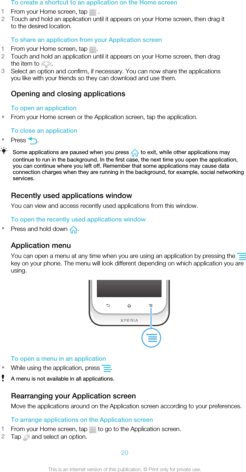 To create a shortcut to an application on the Home screen1From your Home screen, tap   .2Touch and hold an application until it appears on your Home screen, then drag itto the desired location.To share an application from your Application screen1From your Home screen, tap  .2Touch and hold an application until it appears on your Home screen, then dragthe item to  .3Select an option and confirm, if necessary. You can now share the applicationsyou like with your friends so they can download and use them.Opening and closing applicationsTo open an application•From your Home screen or the Application screen, tap the application.To close an application•Press  .Some applications are paused when you press   to exit, while other applications maycontinue to run in the background. In the first case, the next time you open the application,you can continue where you left off. Remember that some applications may cause dataconnection charges when they are running in the background, for example, social networkingservices.Recently used applications windowYou can view and access recently used applications from this window.To open the recently used applications window•Press and hold down  .Application menuYou can open a menu at any time when you are using an application by pressing the key on your phone. The menu will look different depending on which application you areusing.To open a menu in an application•While using the application, press  .A menu is not available in all applications.Rearranging your Application screenMove the applications around on the Application screen according to your preferences.To arrange applications on the Application screen1From your Home screen, tap   to go to the Application screen.2Tap   and select an option.20This is an Internet version of this publication. © Print only for private use.