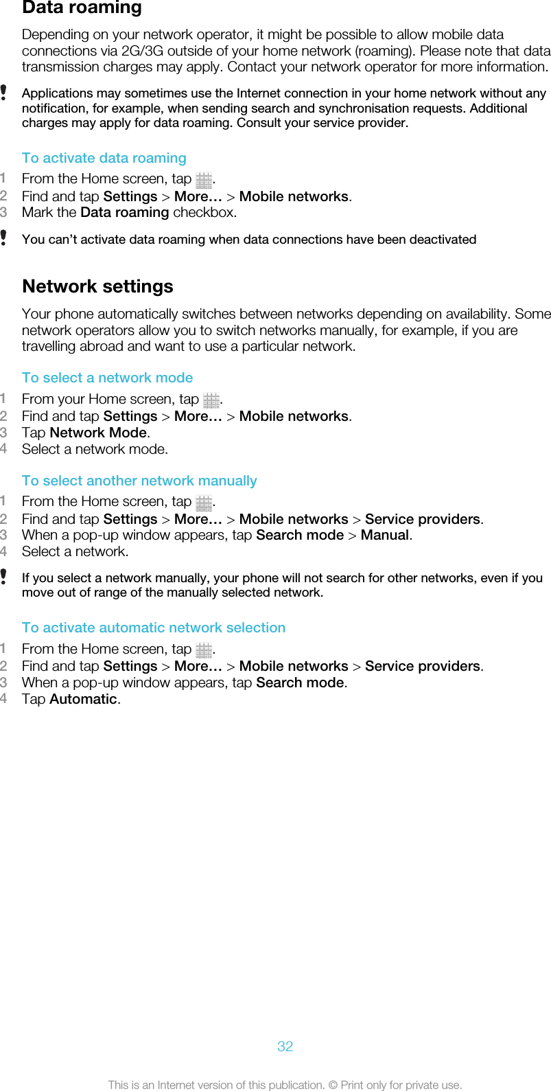 Data roamingDepending on your network operator, it might be possible to allow mobile dataconnections via 2G/3G outside of your home network (roaming). Please note that datatransmission charges may apply. Contact your network operator for more information.Applications may sometimes use the Internet connection in your home network without anynotification, for example, when sending search and synchronisation requests. Additionalcharges may apply for data roaming. Consult your service provider.To activate data roaming1From the Home screen, tap  .2Find and tap Settings &gt; More… &gt; Mobile networks.3Mark the Data roaming checkbox.You can’t activate data roaming when data connections have been deactivatedNetwork settingsYour phone automatically switches between networks depending on availability. Somenetwork operators allow you to switch networks manually, for example, if you aretravelling abroad and want to use a particular network.To select a network mode1From your Home screen, tap  .2Find and tap Settings &gt; More… &gt; Mobile networks.3Tap Network Mode.4Select a network mode.To select another network manually1From the Home screen, tap  .2Find and tap Settings &gt; More… &gt; Mobile networks &gt; Service providers.3When a pop-up window appears, tap Search mode &gt; Manual.4Select a network.If you select a network manually, your phone will not search for other networks, even if youmove out of range of the manually selected network.To activate automatic network selection1From the Home screen, tap  .2Find and tap Settings &gt; More… &gt; Mobile networks &gt; Service providers.3When a pop-up window appears, tap Search mode.4Tap Automatic.32This is an Internet version of this publication. © Print only for private use.