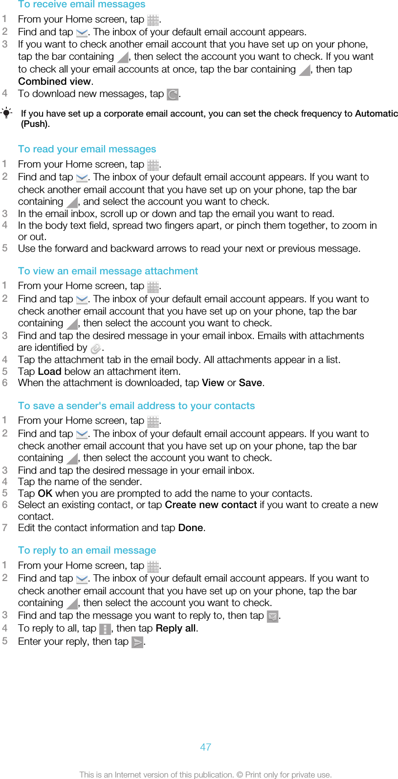 To receive email messages1From your Home screen, tap  .2Find and tap  . The inbox of your default email account appears.3If you want to check another email account that you have set up on your phone,tap the bar containing  , then select the account you want to check. If you wantto check all your email accounts at once, tap the bar containing  , then tapCombined view.4To download new messages, tap  .If you have set up a corporate email account, you can set the check frequency to Automatic(Push).To read your email messages1From your Home screen, tap  .2Find and tap  . The inbox of your default email account appears. If you want tocheck another email account that you have set up on your phone, tap the barcontaining  , and select the account you want to check.3In the email inbox, scroll up or down and tap the email you want to read.4In the body text field, spread two fingers apart, or pinch them together, to zoom inor out.5Use the forward and backward arrows to read your next or previous message.To view an email message attachment1From your Home screen, tap  .2Find and tap  . The inbox of your default email account appears. If you want tocheck another email account that you have set up on your phone, tap the barcontaining  , then select the account you want to check.3Find and tap the desired message in your email inbox. Emails with attachmentsare identified by  .4Tap the attachment tab in the email body. All attachments appear in a list.5Tap Load below an attachment item.6When the attachment is downloaded, tap View or Save.To save a sender&apos;s email address to your contacts1From your Home screen, tap  .2Find and tap  . The inbox of your default email account appears. If you want tocheck another email account that you have set up on your phone, tap the barcontaining  , then select the account you want to check.3Find and tap the desired message in your email inbox.4Tap the name of the sender.5Tap OK when you are prompted to add the name to your contacts.6Select an existing contact, or tap Create new contact if you want to create a newcontact.7Edit the contact information and tap Done.To reply to an email message1From your Home screen, tap  .2Find and tap  . The inbox of your default email account appears. If you want tocheck another email account that you have set up on your phone, tap the barcontaining  , then select the account you want to check.3Find and tap the message you want to reply to, then tap  .4To reply to all, tap  , then tap Reply all.5Enter your reply, then tap  .47This is an Internet version of this publication. © Print only for private use.