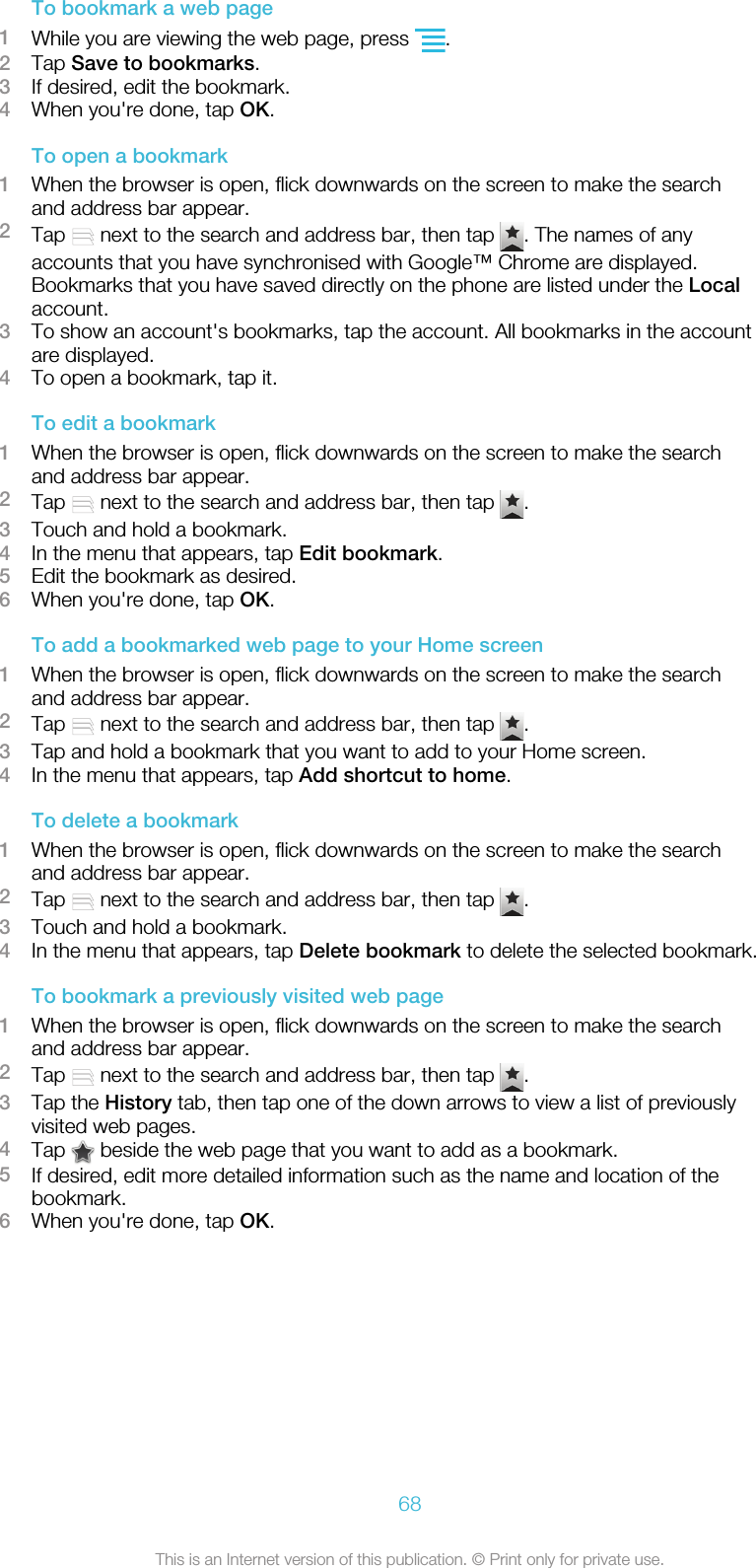 To bookmark a web page1While you are viewing the web page, press  .2Tap Save to bookmarks.3If desired, edit the bookmark.4When you&apos;re done, tap OK.To open a bookmark1When the browser is open, flick downwards on the screen to make the searchand address bar appear.2Tap   next to the search and address bar, then tap  . The names of anyaccounts that you have synchronised with Google™ Chrome are displayed.Bookmarks that you have saved directly on the phone are listed under the Localaccount.3To show an account&apos;s bookmarks, tap the account. All bookmarks in the accountare displayed.4To open a bookmark, tap it.To edit a bookmark1When the browser is open, flick downwards on the screen to make the searchand address bar appear.2Tap   next to the search and address bar, then tap  .3Touch and hold a bookmark.4In the menu that appears, tap Edit bookmark.5Edit the bookmark as desired.6When you&apos;re done, tap OK.To add a bookmarked web page to your Home screen1When the browser is open, flick downwards on the screen to make the searchand address bar appear.2Tap   next to the search and address bar, then tap  .3Tap and hold a bookmark that you want to add to your Home screen.4In the menu that appears, tap Add shortcut to home.To delete a bookmark1When the browser is open, flick downwards on the screen to make the searchand address bar appear.2Tap   next to the search and address bar, then tap  .3Touch and hold a bookmark.4In the menu that appears, tap Delete bookmark to delete the selected bookmark.To bookmark a previously visited web page1When the browser is open, flick downwards on the screen to make the searchand address bar appear.2Tap   next to the search and address bar, then tap  .3Tap the History tab, then tap one of the down arrows to view a list of previouslyvisited web pages.4Tap   beside the web page that you want to add as a bookmark.5If desired, edit more detailed information such as the name and location of thebookmark.6When you&apos;re done, tap OK.68This is an Internet version of this publication. © Print only for private use.