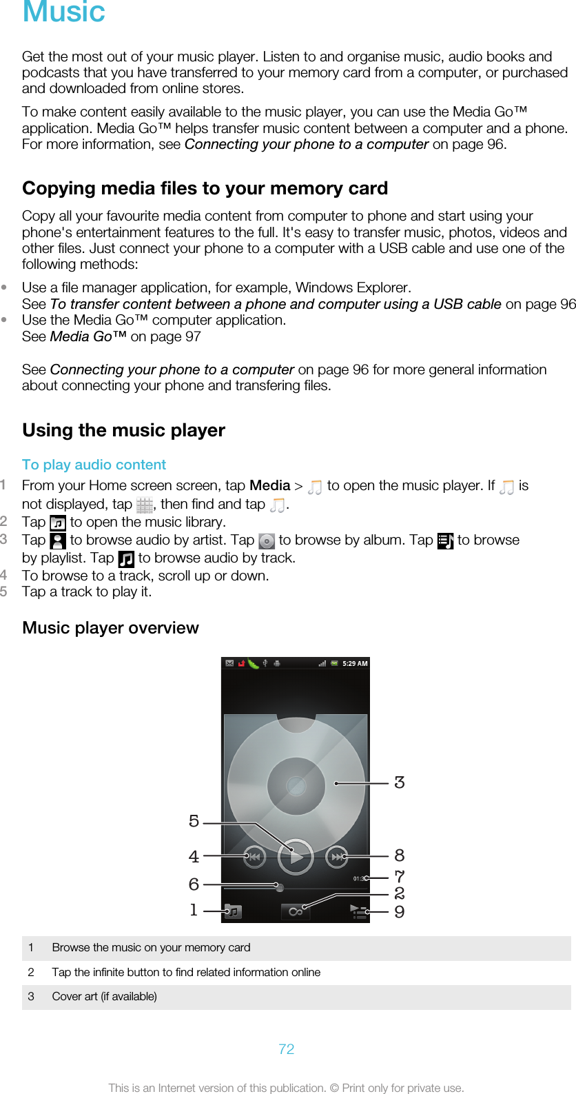MusicGet the most out of your music player. Listen to and organise music, audio books andpodcasts that you have transferred to your memory card from a computer, or purchasedand downloaded from online stores.To make content easily available to the music player, you can use the Media Go™application. Media Go™ helps transfer music content between a computer and a phone.For more information, see Connecting your phone to a computer on page 96.Copying media files to your memory cardCopy all your favourite media content from computer to phone and start using yourphone&apos;s entertainment features to the full. It&apos;s easy to transfer music, photos, videos andother files. Just connect your phone to a computer with a USB cable and use one of thefollowing methods:•Use a file manager application, for example, Windows Explorer.See To transfer content between a phone and computer using a USB cable on page 96•Use the Media Go™ computer application.See Media Go™ on page 97See Connecting your phone to a computer on page 96 for more general informationabout connecting your phone and transfering files.Using the music playerTo play audio content1From your Home screen screen, tap Media &gt;   to open the music player. If   isnot displayed, tap  , then find and tap  .2Tap   to open the music library.3Tap   to browse audio by artist. Tap   to browse by album. Tap   to browseby playlist. Tap   to browse audio by track.4To browse to a track, scroll up or down.5Tap a track to play it.Music player overview1629458371Browse the music on your memory card2 Tap the infinite button to find related information online3 Cover art (if available)72This is an Internet version of this publication. © Print only for private use.