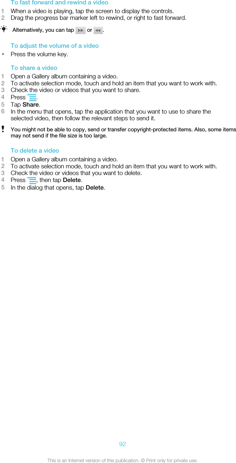 To fast forward and rewind a video1When a video is playing, tap the screen to display the controls.2Drag the progress bar marker left to rewind, or right to fast forward.Alternatively, you can tap   or  .To adjust the volume of a video•Press the volume key.To share a video1Open a Gallery album containing a video.2To activate selection mode, touch and hold an item that you want to work with.3Check the video or videos that you want to share.4Press  .5Tap Share.6In the menu that opens, tap the application that you want to use to share theselected video, then follow the relevant steps to send it.You might not be able to copy, send or transfer copyright-protected items. Also, some itemsmay not send if the file size is too large.To delete a video1Open a Gallery album containing a video.2To activate selection mode, touch and hold an item that you want to work with.3Check the video or videos that you want to delete.4Press  , then tap Delete.5In the dialog that opens, tap Delete.92This is an Internet version of this publication. © Print only for private use.